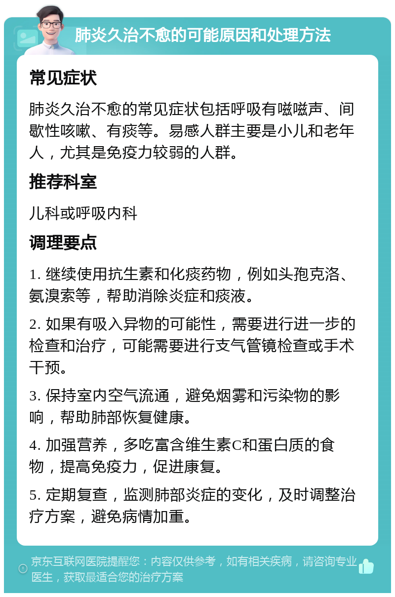 肺炎久治不愈的可能原因和处理方法 常见症状 肺炎久治不愈的常见症状包括呼吸有嗞嗞声、间歇性咳嗽、有痰等。易感人群主要是小儿和老年人，尤其是免疫力较弱的人群。 推荐科室 儿科或呼吸内科 调理要点 1. 继续使用抗生素和化痰药物，例如头孢克洛、氨溴索等，帮助消除炎症和痰液。 2. 如果有吸入异物的可能性，需要进行进一步的检查和治疗，可能需要进行支气管镜检查或手术干预。 3. 保持室内空气流通，避免烟雾和污染物的影响，帮助肺部恢复健康。 4. 加强营养，多吃富含维生素C和蛋白质的食物，提高免疫力，促进康复。 5. 定期复查，监测肺部炎症的变化，及时调整治疗方案，避免病情加重。