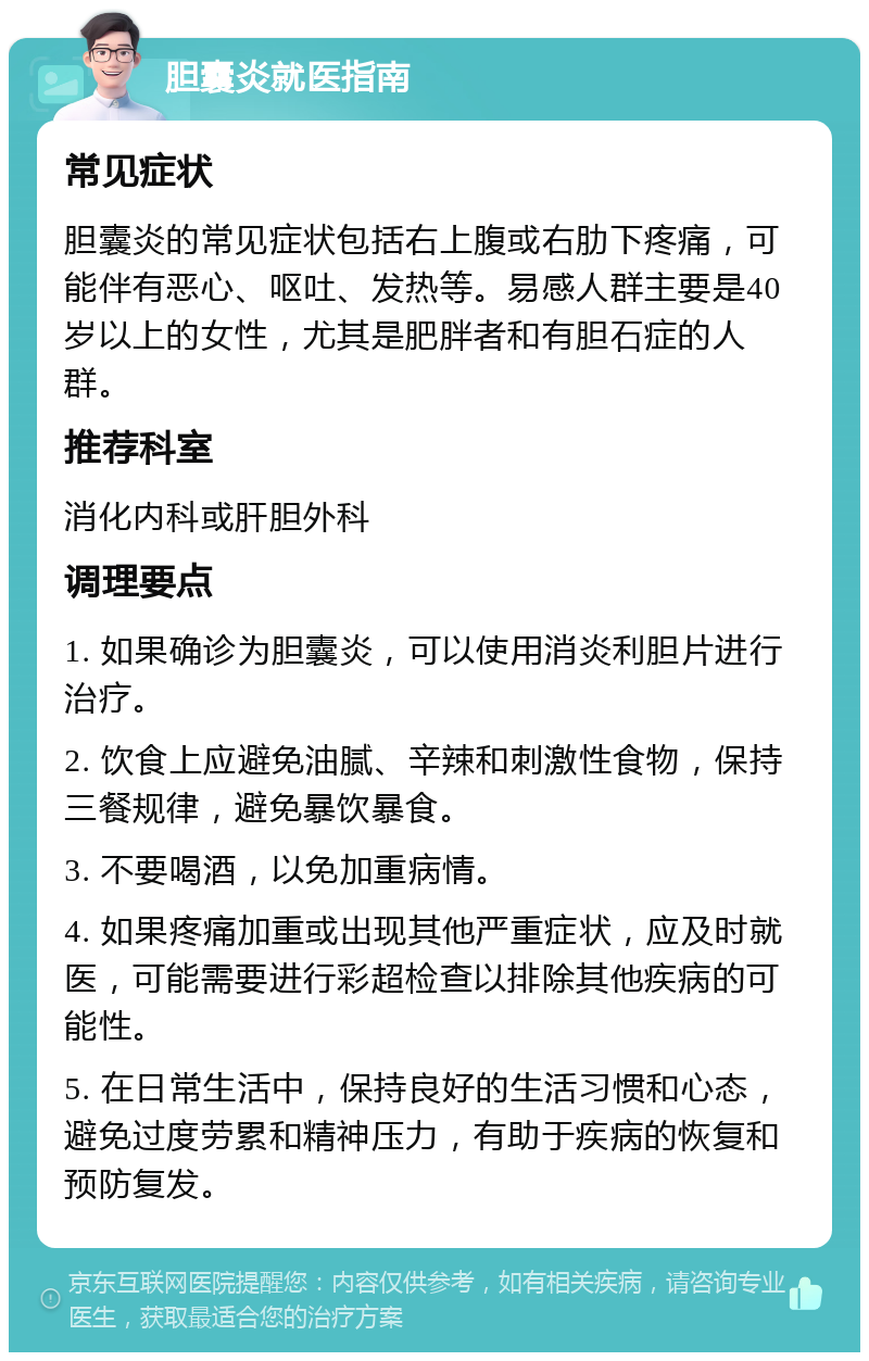 胆囊炎就医指南 常见症状 胆囊炎的常见症状包括右上腹或右肋下疼痛，可能伴有恶心、呕吐、发热等。易感人群主要是40岁以上的女性，尤其是肥胖者和有胆石症的人群。 推荐科室 消化内科或肝胆外科 调理要点 1. 如果确诊为胆囊炎，可以使用消炎利胆片进行治疗。 2. 饮食上应避免油腻、辛辣和刺激性食物，保持三餐规律，避免暴饮暴食。 3. 不要喝酒，以免加重病情。 4. 如果疼痛加重或出现其他严重症状，应及时就医，可能需要进行彩超检查以排除其他疾病的可能性。 5. 在日常生活中，保持良好的生活习惯和心态，避免过度劳累和精神压力，有助于疾病的恢复和预防复发。