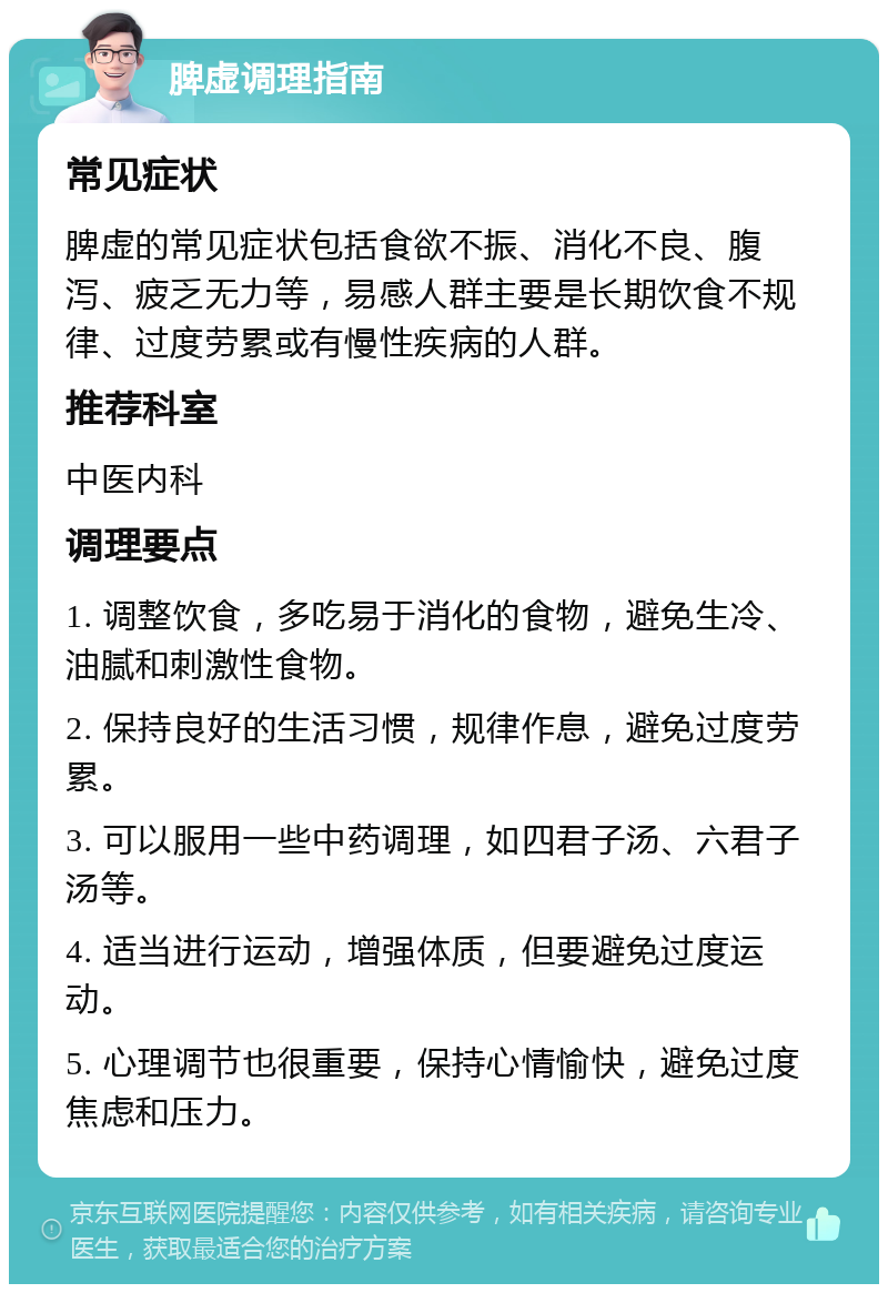 脾虚调理指南 常见症状 脾虚的常见症状包括食欲不振、消化不良、腹泻、疲乏无力等，易感人群主要是长期饮食不规律、过度劳累或有慢性疾病的人群。 推荐科室 中医内科 调理要点 1. 调整饮食，多吃易于消化的食物，避免生冷、油腻和刺激性食物。 2. 保持良好的生活习惯，规律作息，避免过度劳累。 3. 可以服用一些中药调理，如四君子汤、六君子汤等。 4. 适当进行运动，增强体质，但要避免过度运动。 5. 心理调节也很重要，保持心情愉快，避免过度焦虑和压力。