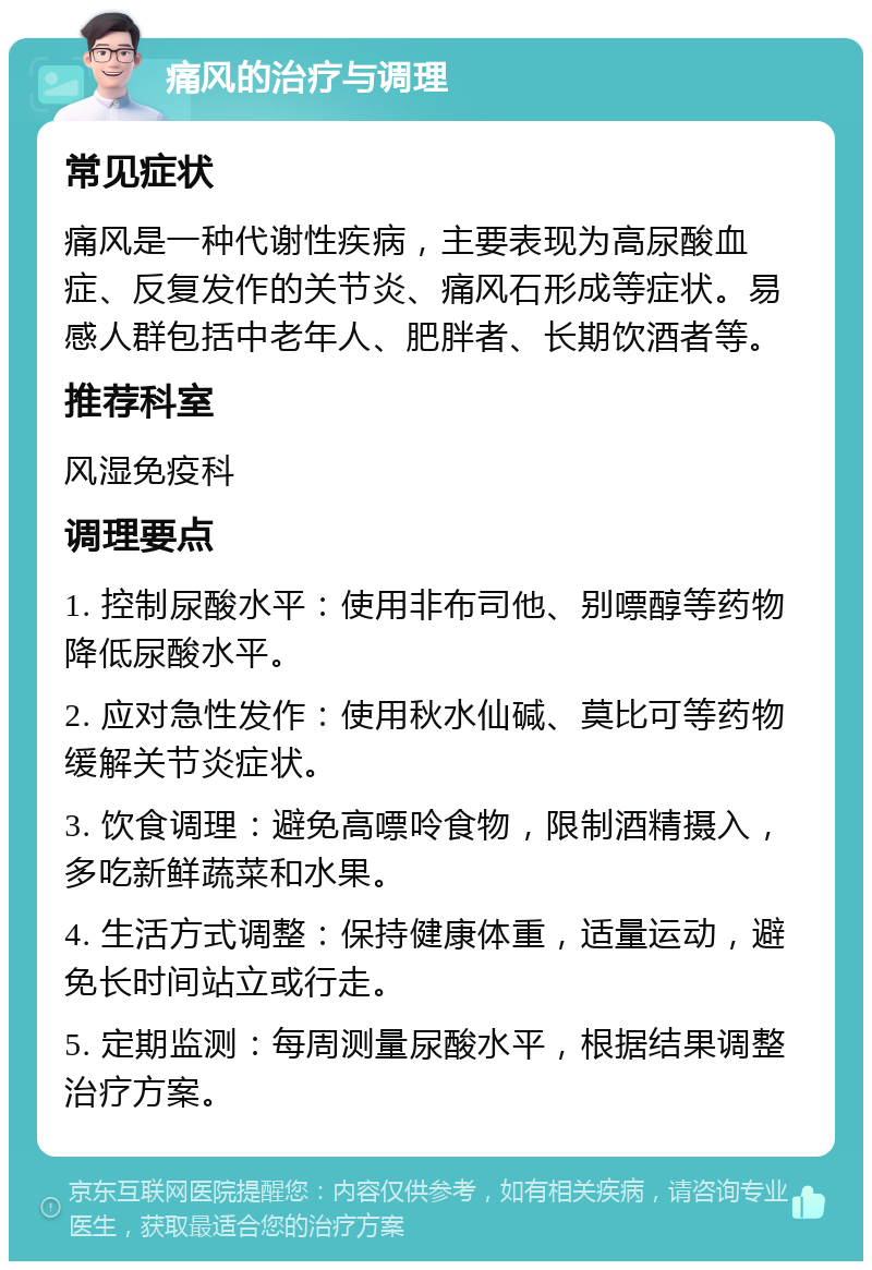 痛风的治疗与调理 常见症状 痛风是一种代谢性疾病，主要表现为高尿酸血症、反复发作的关节炎、痛风石形成等症状。易感人群包括中老年人、肥胖者、长期饮酒者等。 推荐科室 风湿免疫科 调理要点 1. 控制尿酸水平：使用非布司他、别嘌醇等药物降低尿酸水平。 2. 应对急性发作：使用秋水仙碱、莫比可等药物缓解关节炎症状。 3. 饮食调理：避免高嘌呤食物，限制酒精摄入，多吃新鲜蔬菜和水果。 4. 生活方式调整：保持健康体重，适量运动，避免长时间站立或行走。 5. 定期监测：每周测量尿酸水平，根据结果调整治疗方案。