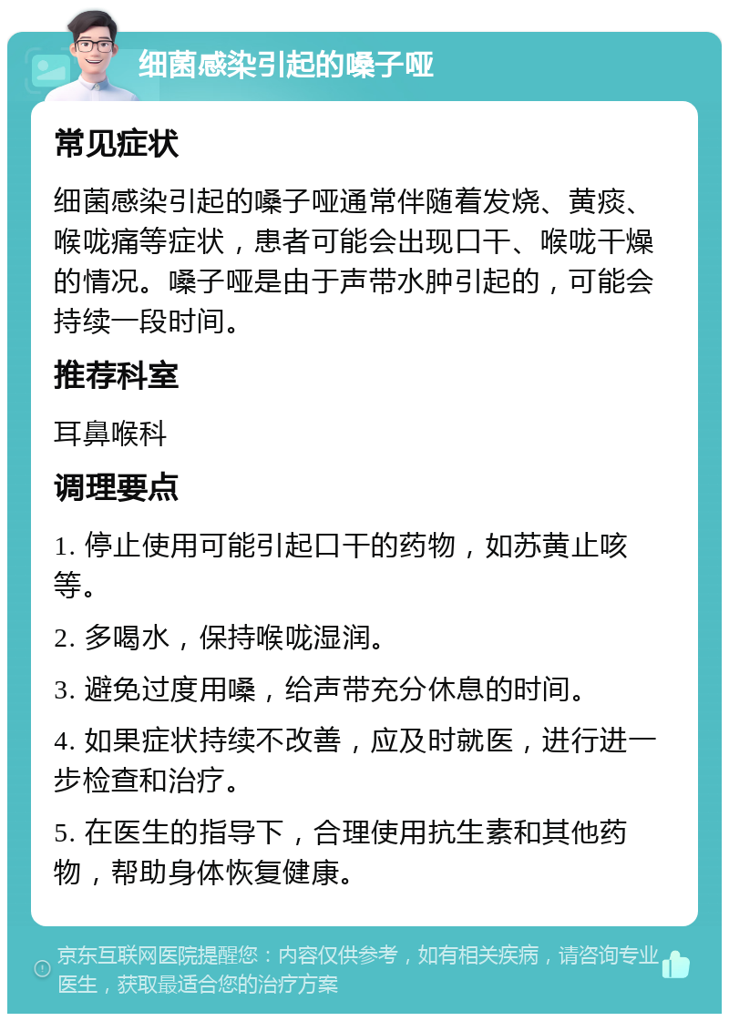 细菌感染引起的嗓子哑 常见症状 细菌感染引起的嗓子哑通常伴随着发烧、黄痰、喉咙痛等症状，患者可能会出现口干、喉咙干燥的情况。嗓子哑是由于声带水肿引起的，可能会持续一段时间。 推荐科室 耳鼻喉科 调理要点 1. 停止使用可能引起口干的药物，如苏黄止咳等。 2. 多喝水，保持喉咙湿润。 3. 避免过度用嗓，给声带充分休息的时间。 4. 如果症状持续不改善，应及时就医，进行进一步检查和治疗。 5. 在医生的指导下，合理使用抗生素和其他药物，帮助身体恢复健康。