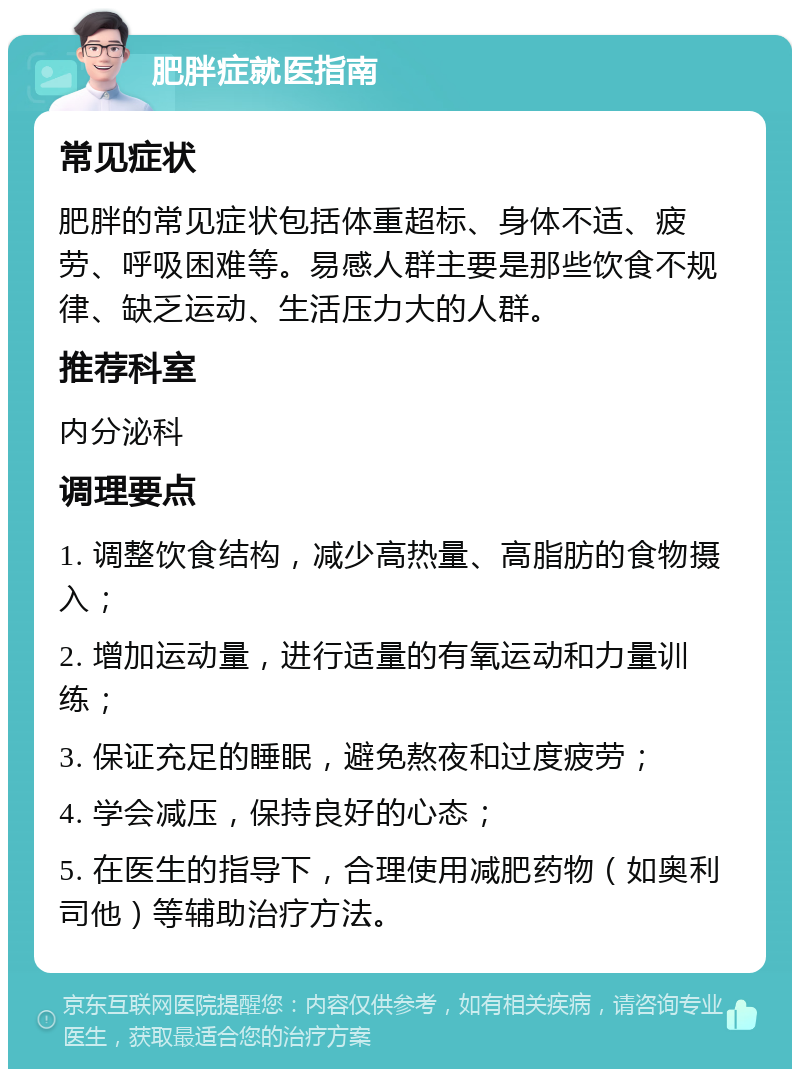 肥胖症就医指南 常见症状 肥胖的常见症状包括体重超标、身体不适、疲劳、呼吸困难等。易感人群主要是那些饮食不规律、缺乏运动、生活压力大的人群。 推荐科室 内分泌科 调理要点 1. 调整饮食结构，减少高热量、高脂肪的食物摄入； 2. 增加运动量，进行适量的有氧运动和力量训练； 3. 保证充足的睡眠，避免熬夜和过度疲劳； 4. 学会减压，保持良好的心态； 5. 在医生的指导下，合理使用减肥药物（如奥利司他）等辅助治疗方法。