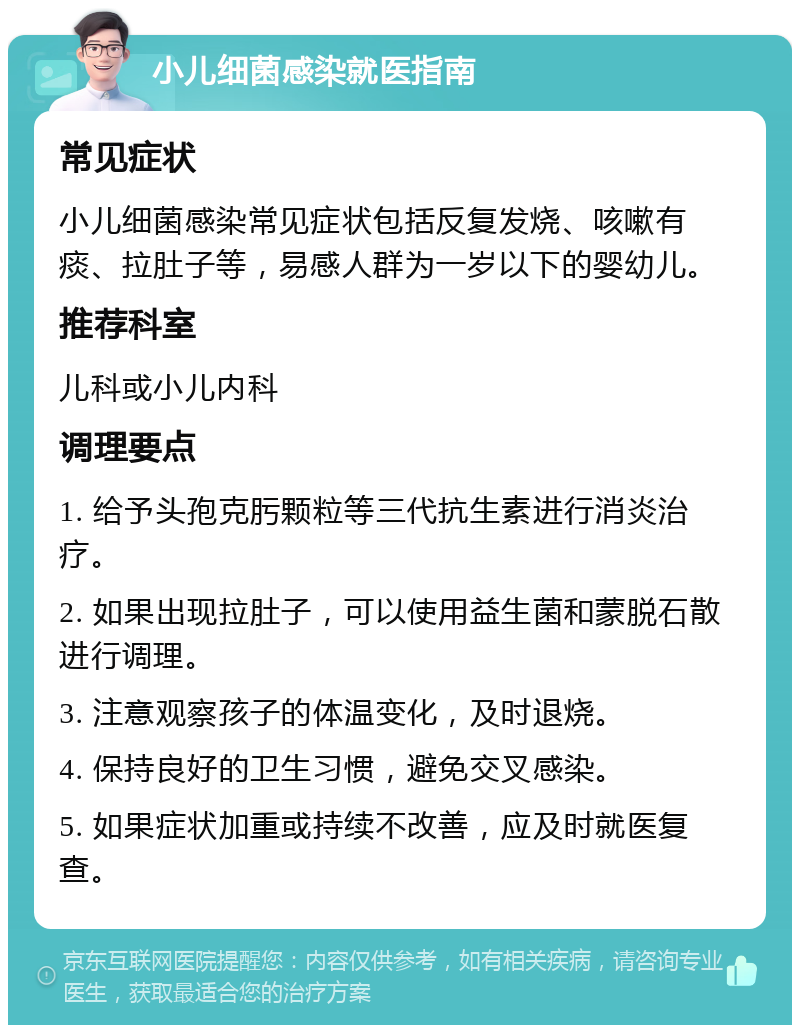 小儿细菌感染就医指南 常见症状 小儿细菌感染常见症状包括反复发烧、咳嗽有痰、拉肚子等，易感人群为一岁以下的婴幼儿。 推荐科室 儿科或小儿内科 调理要点 1. 给予头孢克肟颗粒等三代抗生素进行消炎治疗。 2. 如果出现拉肚子，可以使用益生菌和蒙脱石散进行调理。 3. 注意观察孩子的体温变化，及时退烧。 4. 保持良好的卫生习惯，避免交叉感染。 5. 如果症状加重或持续不改善，应及时就医复查。