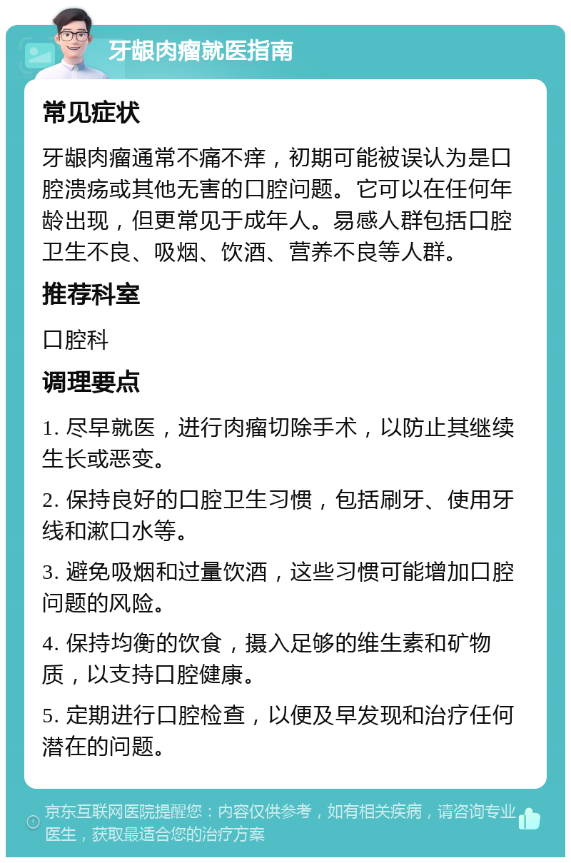 牙龈肉瘤就医指南 常见症状 牙龈肉瘤通常不痛不痒，初期可能被误认为是口腔溃疡或其他无害的口腔问题。它可以在任何年龄出现，但更常见于成年人。易感人群包括口腔卫生不良、吸烟、饮酒、营养不良等人群。 推荐科室 口腔科 调理要点 1. 尽早就医，进行肉瘤切除手术，以防止其继续生长或恶变。 2. 保持良好的口腔卫生习惯，包括刷牙、使用牙线和漱口水等。 3. 避免吸烟和过量饮酒，这些习惯可能增加口腔问题的风险。 4. 保持均衡的饮食，摄入足够的维生素和矿物质，以支持口腔健康。 5. 定期进行口腔检查，以便及早发现和治疗任何潜在的问题。