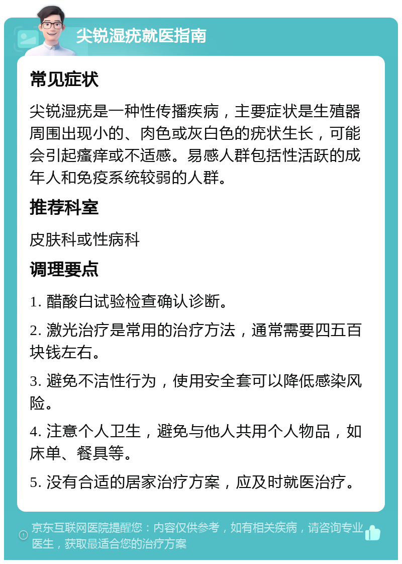 尖锐湿疣就医指南 常见症状 尖锐湿疣是一种性传播疾病，主要症状是生殖器周围出现小的、肉色或灰白色的疣状生长，可能会引起瘙痒或不适感。易感人群包括性活跃的成年人和免疫系统较弱的人群。 推荐科室 皮肤科或性病科 调理要点 1. 醋酸白试验检查确认诊断。 2. 激光治疗是常用的治疗方法，通常需要四五百块钱左右。 3. 避免不洁性行为，使用安全套可以降低感染风险。 4. 注意个人卫生，避免与他人共用个人物品，如床单、餐具等。 5. 没有合适的居家治疗方案，应及时就医治疗。