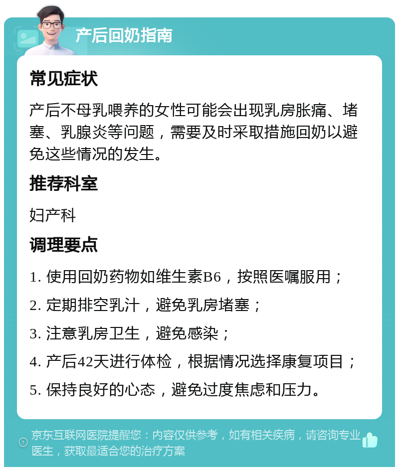 产后回奶指南 常见症状 产后不母乳喂养的女性可能会出现乳房胀痛、堵塞、乳腺炎等问题，需要及时采取措施回奶以避免这些情况的发生。 推荐科室 妇产科 调理要点 1. 使用回奶药物如维生素B6，按照医嘱服用； 2. 定期排空乳汁，避免乳房堵塞； 3. 注意乳房卫生，避免感染； 4. 产后42天进行体检，根据情况选择康复项目； 5. 保持良好的心态，避免过度焦虑和压力。