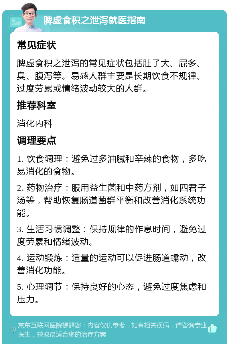 脾虚食积之泄泻就医指南 常见症状 脾虚食积之泄泻的常见症状包括肚子大、屁多、臭、腹泻等。易感人群主要是长期饮食不规律、过度劳累或情绪波动较大的人群。 推荐科室 消化内科 调理要点 1. 饮食调理：避免过多油腻和辛辣的食物，多吃易消化的食物。 2. 药物治疗：服用益生菌和中药方剂，如四君子汤等，帮助恢复肠道菌群平衡和改善消化系统功能。 3. 生活习惯调整：保持规律的作息时间，避免过度劳累和情绪波动。 4. 运动锻炼：适量的运动可以促进肠道蠕动，改善消化功能。 5. 心理调节：保持良好的心态，避免过度焦虑和压力。