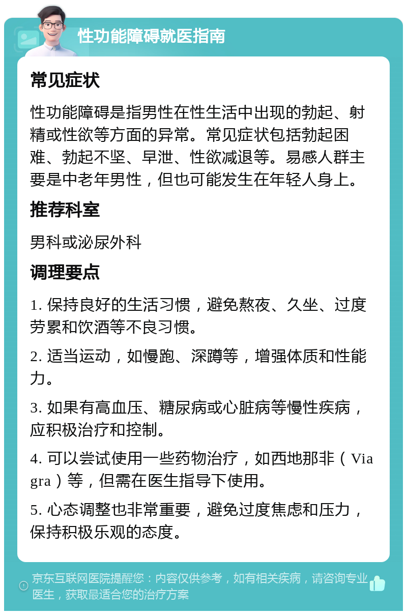 性功能障碍就医指南 常见症状 性功能障碍是指男性在性生活中出现的勃起、射精或性欲等方面的异常。常见症状包括勃起困难、勃起不坚、早泄、性欲减退等。易感人群主要是中老年男性，但也可能发生在年轻人身上。 推荐科室 男科或泌尿外科 调理要点 1. 保持良好的生活习惯，避免熬夜、久坐、过度劳累和饮酒等不良习惯。 2. 适当运动，如慢跑、深蹲等，增强体质和性能力。 3. 如果有高血压、糖尿病或心脏病等慢性疾病，应积极治疗和控制。 4. 可以尝试使用一些药物治疗，如西地那非（Viagra）等，但需在医生指导下使用。 5. 心态调整也非常重要，避免过度焦虑和压力，保持积极乐观的态度。