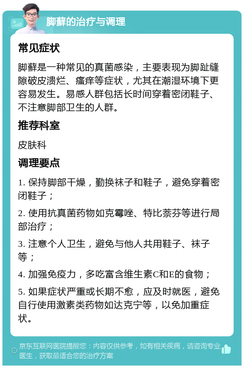 脚藓的治疗与调理 常见症状 脚藓是一种常见的真菌感染，主要表现为脚趾缝隙破皮溃烂、瘙痒等症状，尤其在潮湿环境下更容易发生。易感人群包括长时间穿着密闭鞋子、不注意脚部卫生的人群。 推荐科室 皮肤科 调理要点 1. 保持脚部干燥，勤换袜子和鞋子，避免穿着密闭鞋子； 2. 使用抗真菌药物如克霉唑、特比萘芬等进行局部治疗； 3. 注意个人卫生，避免与他人共用鞋子、袜子等； 4. 加强免疫力，多吃富含维生素C和E的食物； 5. 如果症状严重或长期不愈，应及时就医，避免自行使用激素类药物如达克宁等，以免加重症状。