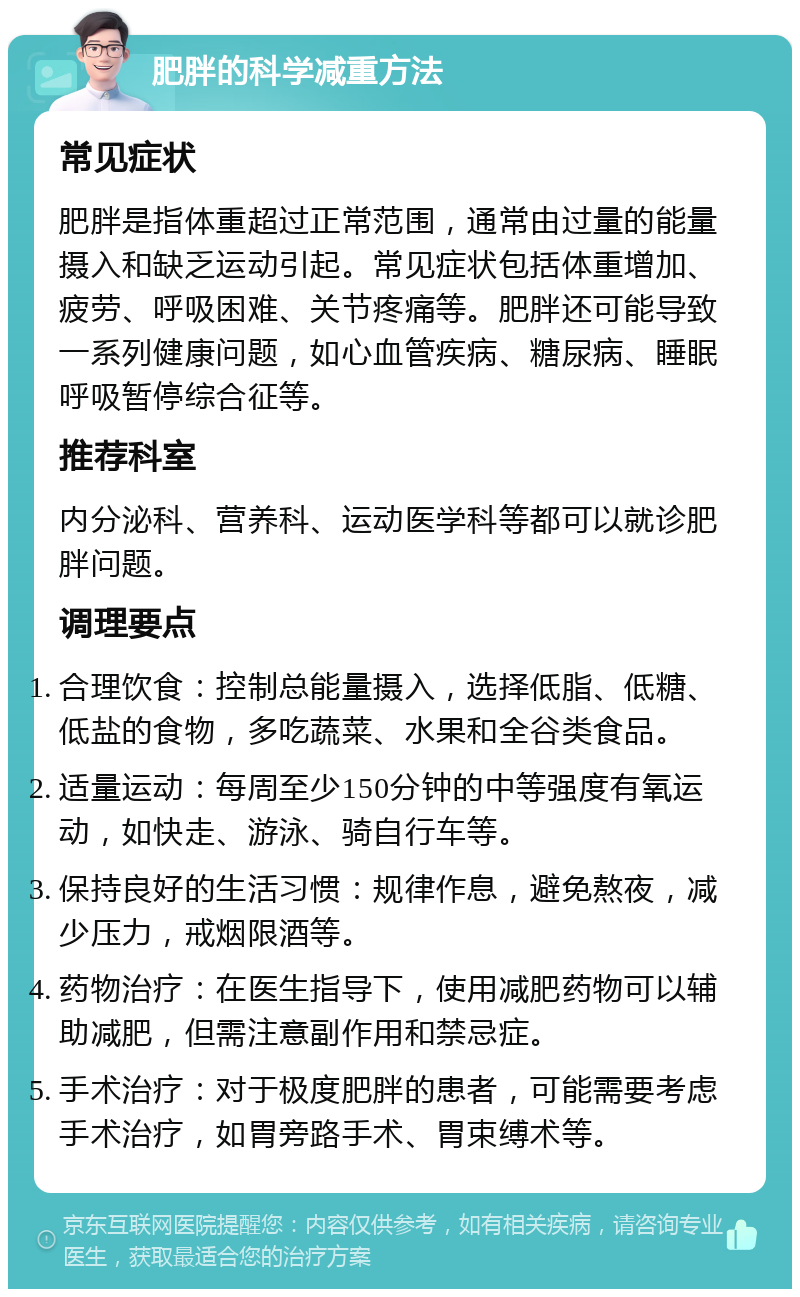 肥胖的科学减重方法 常见症状 肥胖是指体重超过正常范围，通常由过量的能量摄入和缺乏运动引起。常见症状包括体重增加、疲劳、呼吸困难、关节疼痛等。肥胖还可能导致一系列健康问题，如心血管疾病、糖尿病、睡眠呼吸暂停综合征等。 推荐科室 内分泌科、营养科、运动医学科等都可以就诊肥胖问题。 调理要点 合理饮食：控制总能量摄入，选择低脂、低糖、低盐的食物，多吃蔬菜、水果和全谷类食品。 适量运动：每周至少150分钟的中等强度有氧运动，如快走、游泳、骑自行车等。 保持良好的生活习惯：规律作息，避免熬夜，减少压力，戒烟限酒等。 药物治疗：在医生指导下，使用减肥药物可以辅助减肥，但需注意副作用和禁忌症。 手术治疗：对于极度肥胖的患者，可能需要考虑手术治疗，如胃旁路手术、胃束缚术等。