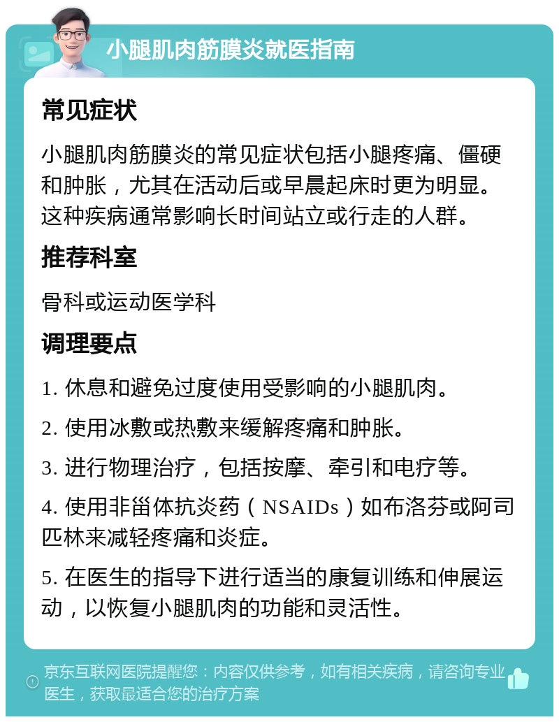 小腿肌肉筋膜炎就医指南 常见症状 小腿肌肉筋膜炎的常见症状包括小腿疼痛、僵硬和肿胀，尤其在活动后或早晨起床时更为明显。这种疾病通常影响长时间站立或行走的人群。 推荐科室 骨科或运动医学科 调理要点 1. 休息和避免过度使用受影响的小腿肌肉。 2. 使用冰敷或热敷来缓解疼痛和肿胀。 3. 进行物理治疗，包括按摩、牵引和电疗等。 4. 使用非甾体抗炎药（NSAIDs）如布洛芬或阿司匹林来减轻疼痛和炎症。 5. 在医生的指导下进行适当的康复训练和伸展运动，以恢复小腿肌肉的功能和灵活性。