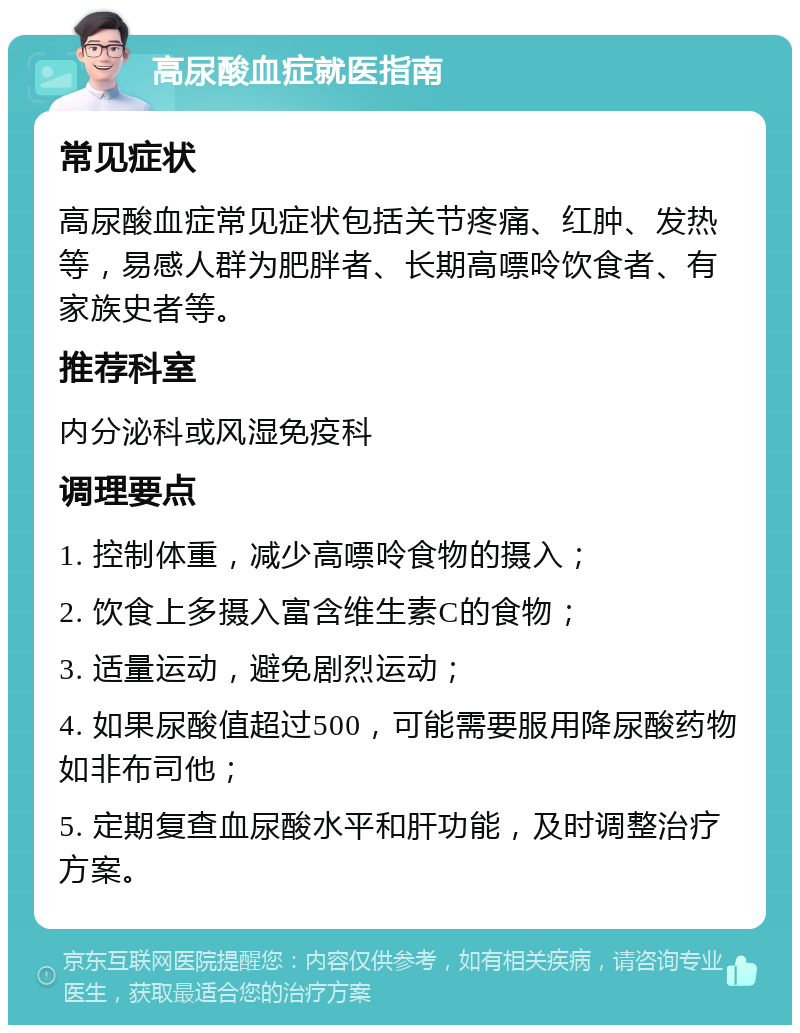 高尿酸血症就医指南 常见症状 高尿酸血症常见症状包括关节疼痛、红肿、发热等，易感人群为肥胖者、长期高嘌呤饮食者、有家族史者等。 推荐科室 内分泌科或风湿免疫科 调理要点 1. 控制体重，减少高嘌呤食物的摄入； 2. 饮食上多摄入富含维生素C的食物； 3. 适量运动，避免剧烈运动； 4. 如果尿酸值超过500，可能需要服用降尿酸药物如非布司他； 5. 定期复查血尿酸水平和肝功能，及时调整治疗方案。