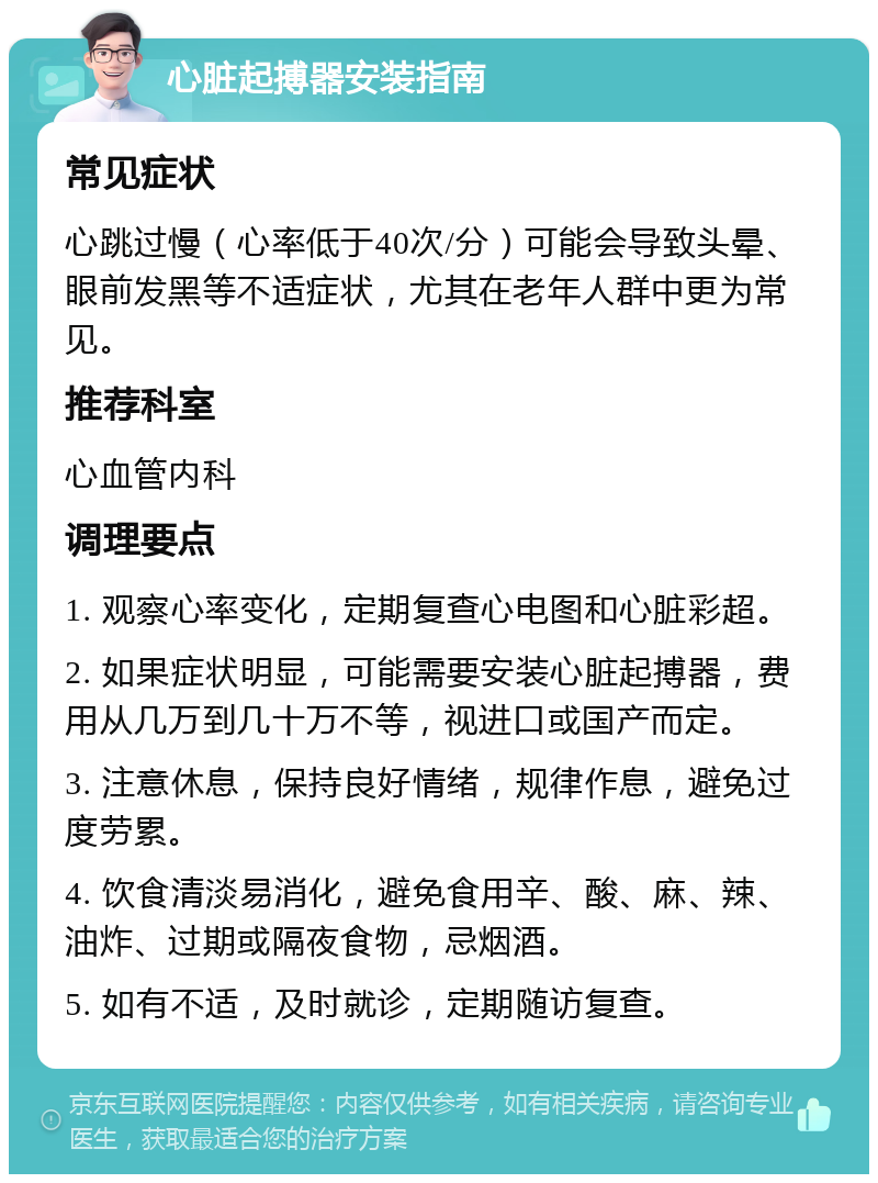 心脏起搏器安装指南 常见症状 心跳过慢（心率低于40次/分）可能会导致头晕、眼前发黑等不适症状，尤其在老年人群中更为常见。 推荐科室 心血管内科 调理要点 1. 观察心率变化，定期复查心电图和心脏彩超。 2. 如果症状明显，可能需要安装心脏起搏器，费用从几万到几十万不等，视进口或国产而定。 3. 注意休息，保持良好情绪，规律作息，避免过度劳累。 4. 饮食清淡易消化，避免食用辛、酸、麻、辣、油炸、过期或隔夜食物，忌烟酒。 5. 如有不适，及时就诊，定期随访复查。