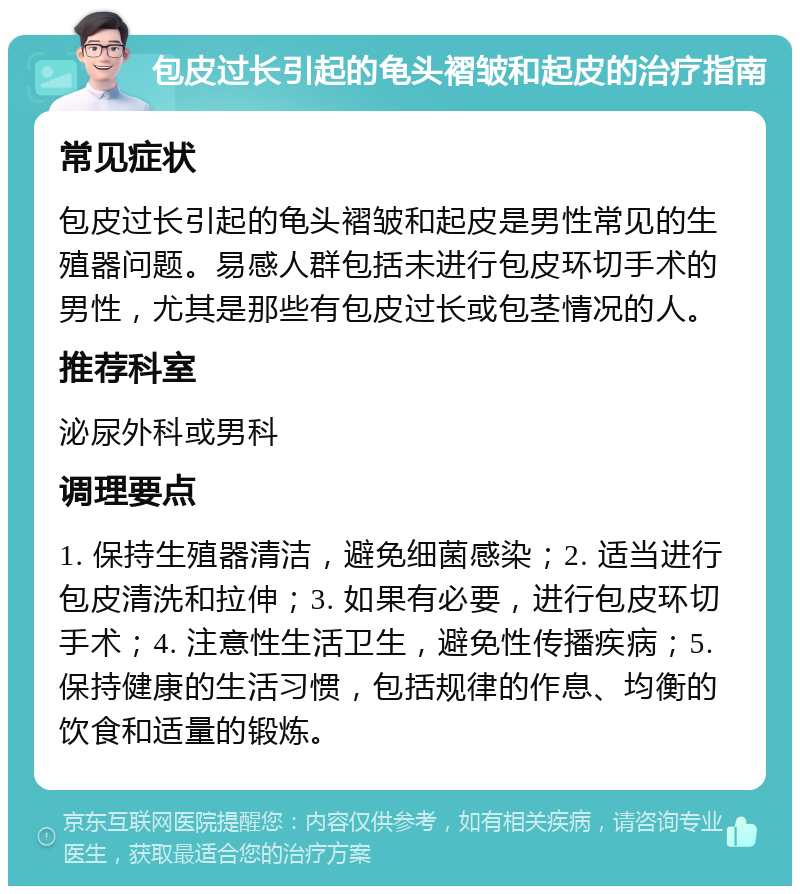 包皮过长引起的龟头褶皱和起皮的治疗指南 常见症状 包皮过长引起的龟头褶皱和起皮是男性常见的生殖器问题。易感人群包括未进行包皮环切手术的男性，尤其是那些有包皮过长或包茎情况的人。 推荐科室 泌尿外科或男科 调理要点 1. 保持生殖器清洁，避免细菌感染；2. 适当进行包皮清洗和拉伸；3. 如果有必要，进行包皮环切手术；4. 注意性生活卫生，避免性传播疾病；5. 保持健康的生活习惯，包括规律的作息、均衡的饮食和适量的锻炼。