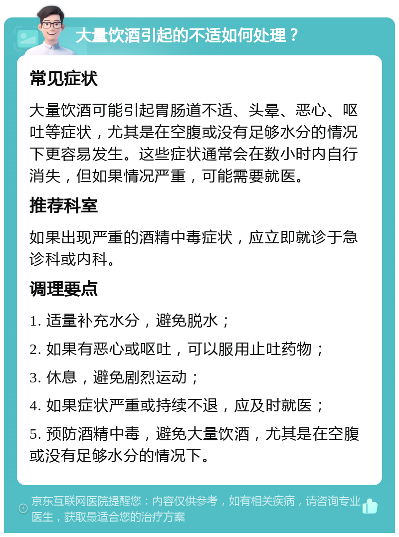 大量饮酒引起的不适如何处理？ 常见症状 大量饮酒可能引起胃肠道不适、头晕、恶心、呕吐等症状，尤其是在空腹或没有足够水分的情况下更容易发生。这些症状通常会在数小时内自行消失，但如果情况严重，可能需要就医。 推荐科室 如果出现严重的酒精中毒症状，应立即就诊于急诊科或内科。 调理要点 1. 适量补充水分，避免脱水； 2. 如果有恶心或呕吐，可以服用止吐药物； 3. 休息，避免剧烈运动； 4. 如果症状严重或持续不退，应及时就医； 5. 预防酒精中毒，避免大量饮酒，尤其是在空腹或没有足够水分的情况下。