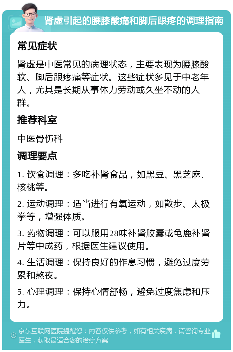 肾虚引起的腰膝酸痛和脚后跟疼的调理指南 常见症状 肾虚是中医常见的病理状态，主要表现为腰膝酸软、脚后跟疼痛等症状。这些症状多见于中老年人，尤其是长期从事体力劳动或久坐不动的人群。 推荐科室 中医骨伤科 调理要点 1. 饮食调理：多吃补肾食品，如黑豆、黑芝麻、核桃等。 2. 运动调理：适当进行有氧运动，如散步、太极拳等，增强体质。 3. 药物调理：可以服用28味补肾胶囊或龟鹿补肾片等中成药，根据医生建议使用。 4. 生活调理：保持良好的作息习惯，避免过度劳累和熬夜。 5. 心理调理：保持心情舒畅，避免过度焦虑和压力。