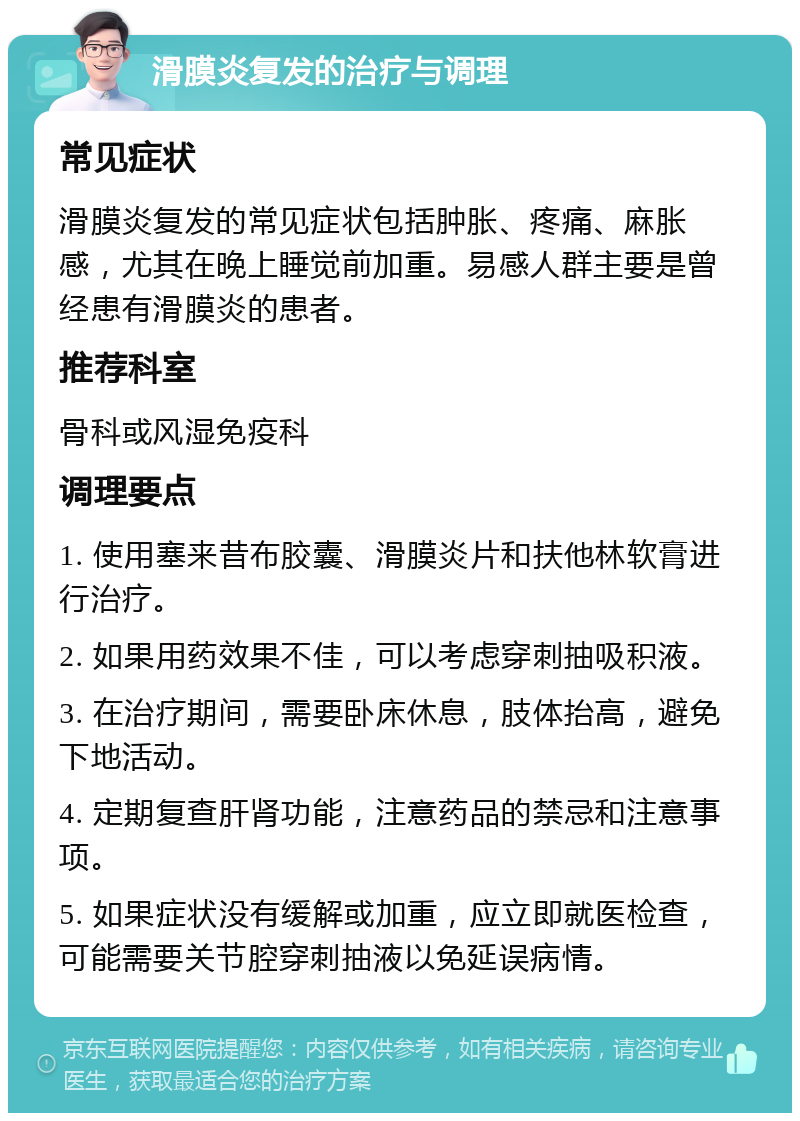 滑膜炎复发的治疗与调理 常见症状 滑膜炎复发的常见症状包括肿胀、疼痛、麻胀感，尤其在晚上睡觉前加重。易感人群主要是曾经患有滑膜炎的患者。 推荐科室 骨科或风湿免疫科 调理要点 1. 使用塞来昔布胶囊、滑膜炎片和扶他林软膏进行治疗。 2. 如果用药效果不佳，可以考虑穿刺抽吸积液。 3. 在治疗期间，需要卧床休息，肢体抬高，避免下地活动。 4. 定期复查肝肾功能，注意药品的禁忌和注意事项。 5. 如果症状没有缓解或加重，应立即就医检查，可能需要关节腔穿刺抽液以免延误病情。