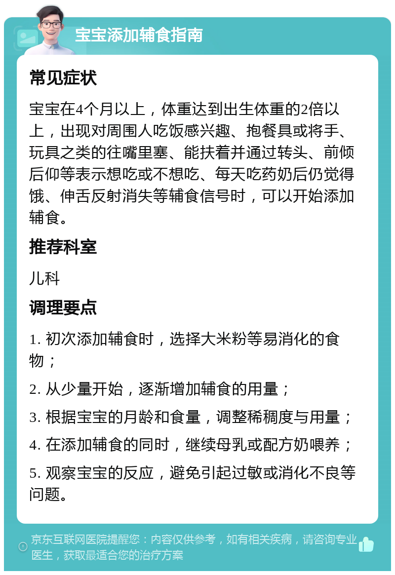 宝宝添加辅食指南 常见症状 宝宝在4个月以上，体重达到出生体重的2倍以上，出现对周围人吃饭感兴趣、抱餐具或将手、玩具之类的往嘴里塞、能扶着并通过转头、前倾后仰等表示想吃或不想吃、每天吃药奶后仍觉得饿、伸舌反射消失等辅食信号时，可以开始添加辅食。 推荐科室 儿科 调理要点 1. 初次添加辅食时，选择大米粉等易消化的食物； 2. 从少量开始，逐渐增加辅食的用量； 3. 根据宝宝的月龄和食量，调整稀稠度与用量； 4. 在添加辅食的同时，继续母乳或配方奶喂养； 5. 观察宝宝的反应，避免引起过敏或消化不良等问题。