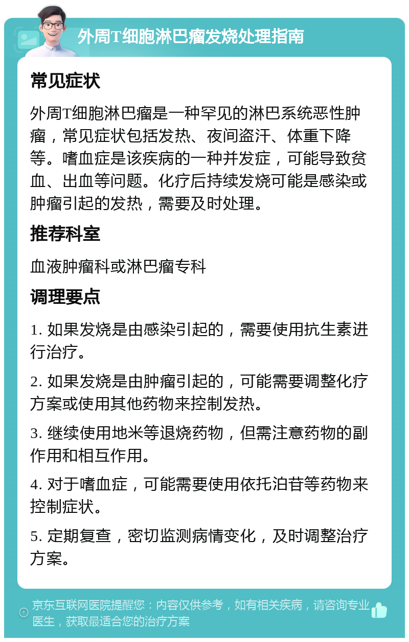 外周T细胞淋巴瘤发烧处理指南 常见症状 外周T细胞淋巴瘤是一种罕见的淋巴系统恶性肿瘤，常见症状包括发热、夜间盗汗、体重下降等。嗜血症是该疾病的一种并发症，可能导致贫血、出血等问题。化疗后持续发烧可能是感染或肿瘤引起的发热，需要及时处理。 推荐科室 血液肿瘤科或淋巴瘤专科 调理要点 1. 如果发烧是由感染引起的，需要使用抗生素进行治疗。 2. 如果发烧是由肿瘤引起的，可能需要调整化疗方案或使用其他药物来控制发热。 3. 继续使用地米等退烧药物，但需注意药物的副作用和相互作用。 4. 对于嗜血症，可能需要使用依托泊苷等药物来控制症状。 5. 定期复查，密切监测病情变化，及时调整治疗方案。