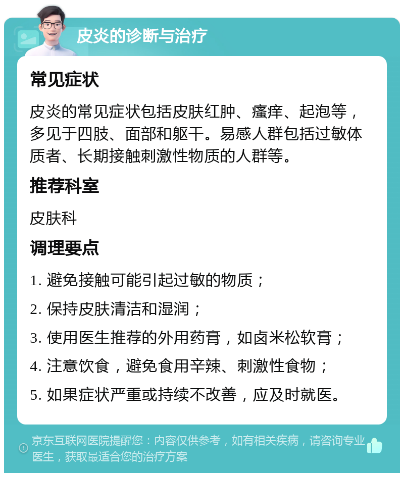 皮炎的诊断与治疗 常见症状 皮炎的常见症状包括皮肤红肿、瘙痒、起泡等，多见于四肢、面部和躯干。易感人群包括过敏体质者、长期接触刺激性物质的人群等。 推荐科室 皮肤科 调理要点 1. 避免接触可能引起过敏的物质； 2. 保持皮肤清洁和湿润； 3. 使用医生推荐的外用药膏，如卤米松软膏； 4. 注意饮食，避免食用辛辣、刺激性食物； 5. 如果症状严重或持续不改善，应及时就医。