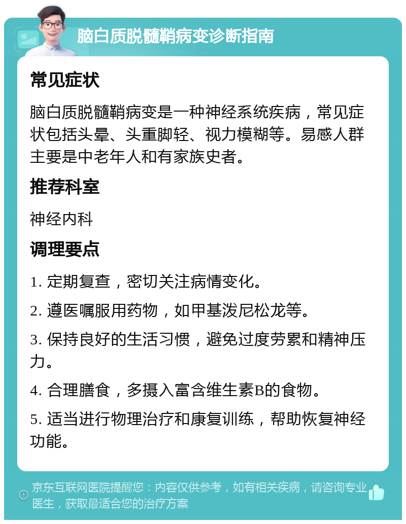 脑白质脱髓鞘病变诊断指南 常见症状 脑白质脱髓鞘病变是一种神经系统疾病，常见症状包括头晕、头重脚轻、视力模糊等。易感人群主要是中老年人和有家族史者。 推荐科室 神经内科 调理要点 1. 定期复查，密切关注病情变化。 2. 遵医嘱服用药物，如甲基泼尼松龙等。 3. 保持良好的生活习惯，避免过度劳累和精神压力。 4. 合理膳食，多摄入富含维生素B的食物。 5. 适当进行物理治疗和康复训练，帮助恢复神经功能。