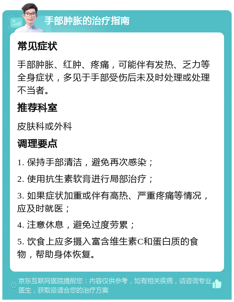 手部肿胀的治疗指南 常见症状 手部肿胀、红肿、疼痛，可能伴有发热、乏力等全身症状，多见于手部受伤后未及时处理或处理不当者。 推荐科室 皮肤科或外科 调理要点 1. 保持手部清洁，避免再次感染； 2. 使用抗生素软膏进行局部治疗； 3. 如果症状加重或伴有高热、严重疼痛等情况，应及时就医； 4. 注意休息，避免过度劳累； 5. 饮食上应多摄入富含维生素C和蛋白质的食物，帮助身体恢复。