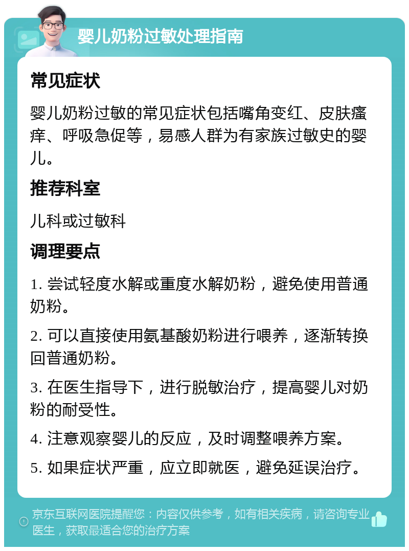 婴儿奶粉过敏处理指南 常见症状 婴儿奶粉过敏的常见症状包括嘴角变红、皮肤瘙痒、呼吸急促等，易感人群为有家族过敏史的婴儿。 推荐科室 儿科或过敏科 调理要点 1. 尝试轻度水解或重度水解奶粉，避免使用普通奶粉。 2. 可以直接使用氨基酸奶粉进行喂养，逐渐转换回普通奶粉。 3. 在医生指导下，进行脱敏治疗，提高婴儿对奶粉的耐受性。 4. 注意观察婴儿的反应，及时调整喂养方案。 5. 如果症状严重，应立即就医，避免延误治疗。