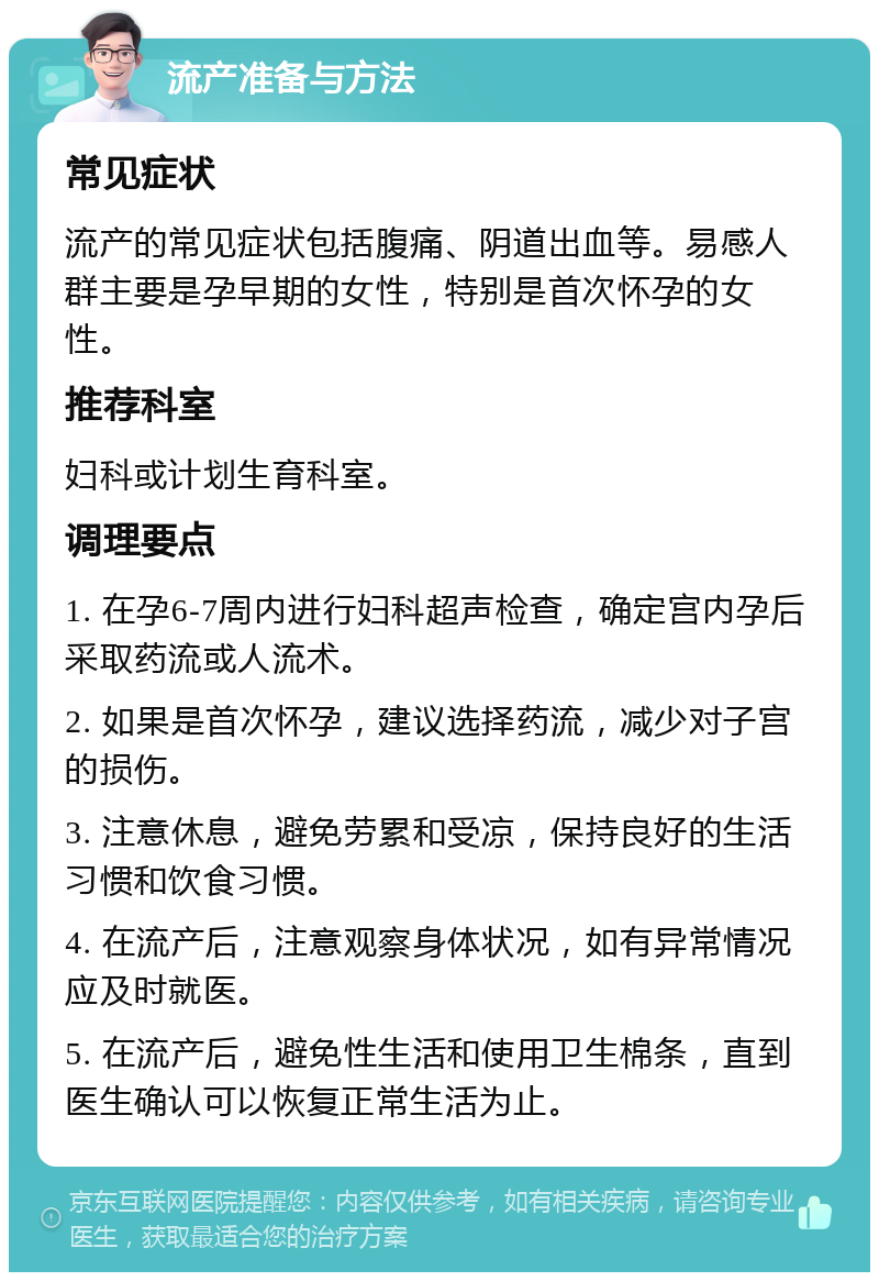 流产准备与方法 常见症状 流产的常见症状包括腹痛、阴道出血等。易感人群主要是孕早期的女性，特别是首次怀孕的女性。 推荐科室 妇科或计划生育科室。 调理要点 1. 在孕6-7周内进行妇科超声检查，确定宫内孕后采取药流或人流术。 2. 如果是首次怀孕，建议选择药流，减少对子宫的损伤。 3. 注意休息，避免劳累和受凉，保持良好的生活习惯和饮食习惯。 4. 在流产后，注意观察身体状况，如有异常情况应及时就医。 5. 在流产后，避免性生活和使用卫生棉条，直到医生确认可以恢复正常生活为止。