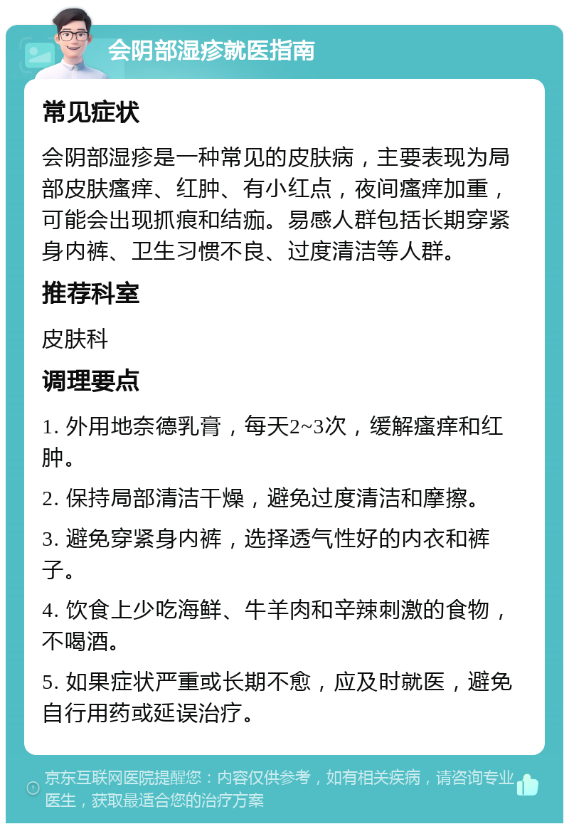 会阴部湿疹就医指南 常见症状 会阴部湿疹是一种常见的皮肤病，主要表现为局部皮肤瘙痒、红肿、有小红点，夜间瘙痒加重，可能会出现抓痕和结痂。易感人群包括长期穿紧身内裤、卫生习惯不良、过度清洁等人群。 推荐科室 皮肤科 调理要点 1. 外用地奈德乳膏，每天2~3次，缓解瘙痒和红肿。 2. 保持局部清洁干燥，避免过度清洁和摩擦。 3. 避免穿紧身内裤，选择透气性好的内衣和裤子。 4. 饮食上少吃海鲜、牛羊肉和辛辣刺激的食物，不喝酒。 5. 如果症状严重或长期不愈，应及时就医，避免自行用药或延误治疗。