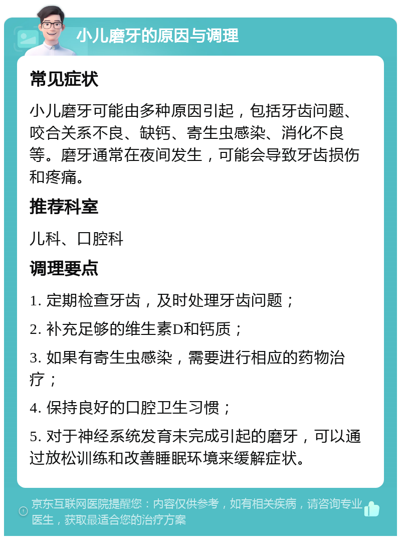 小儿磨牙的原因与调理 常见症状 小儿磨牙可能由多种原因引起，包括牙齿问题、咬合关系不良、缺钙、寄生虫感染、消化不良等。磨牙通常在夜间发生，可能会导致牙齿损伤和疼痛。 推荐科室 儿科、口腔科 调理要点 1. 定期检查牙齿，及时处理牙齿问题； 2. 补充足够的维生素D和钙质； 3. 如果有寄生虫感染，需要进行相应的药物治疗； 4. 保持良好的口腔卫生习惯； 5. 对于神经系统发育未完成引起的磨牙，可以通过放松训练和改善睡眠环境来缓解症状。