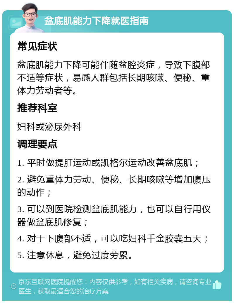 盆底肌能力下降就医指南 常见症状 盆底肌能力下降可能伴随盆腔炎症，导致下腹部不适等症状，易感人群包括长期咳嗽、便秘、重体力劳动者等。 推荐科室 妇科或泌尿外科 调理要点 1. 平时做提肛运动或凯格尔运动改善盆底肌； 2. 避免重体力劳动、便秘、长期咳嗽等增加腹压的动作； 3. 可以到医院检测盆底肌能力，也可以自行用仪器做盆底肌修复； 4. 对于下腹部不适，可以吃妇科千金胶囊五天； 5. 注意休息，避免过度劳累。