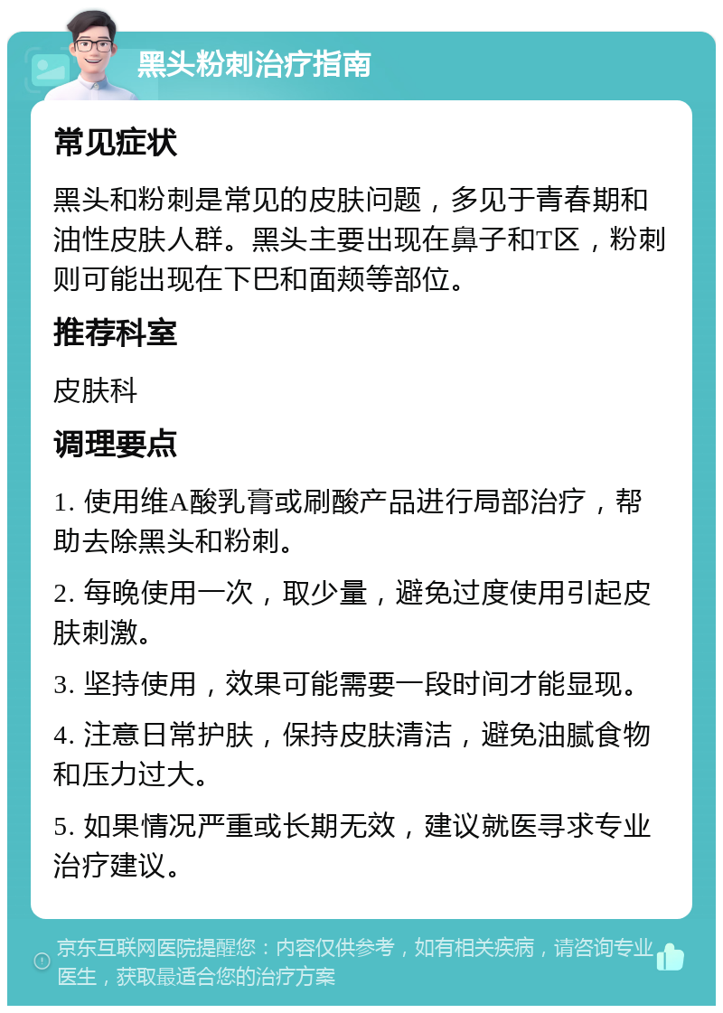 黑头粉刺治疗指南 常见症状 黑头和粉刺是常见的皮肤问题，多见于青春期和油性皮肤人群。黑头主要出现在鼻子和T区，粉刺则可能出现在下巴和面颊等部位。 推荐科室 皮肤科 调理要点 1. 使用维A酸乳膏或刷酸产品进行局部治疗，帮助去除黑头和粉刺。 2. 每晚使用一次，取少量，避免过度使用引起皮肤刺激。 3. 坚持使用，效果可能需要一段时间才能显现。 4. 注意日常护肤，保持皮肤清洁，避免油腻食物和压力过大。 5. 如果情况严重或长期无效，建议就医寻求专业治疗建议。