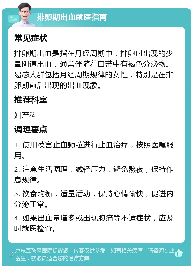 排卵期出血就医指南 常见症状 排卵期出血是指在月经周期中，排卵时出现的少量阴道出血，通常伴随着白带中有褐色分泌物。易感人群包括月经周期规律的女性，特别是在排卵期前后出现的出血现象。 推荐科室 妇产科 调理要点 1. 使用葆宫止血颗粒进行止血治疗，按照医嘱服用。 2. 注意生活调理，减轻压力，避免熬夜，保持作息规律。 3. 饮食均衡，适量活动，保持心情愉快，促进内分泌正常。 4. 如果出血量增多或出现腹痛等不适症状，应及时就医检查。