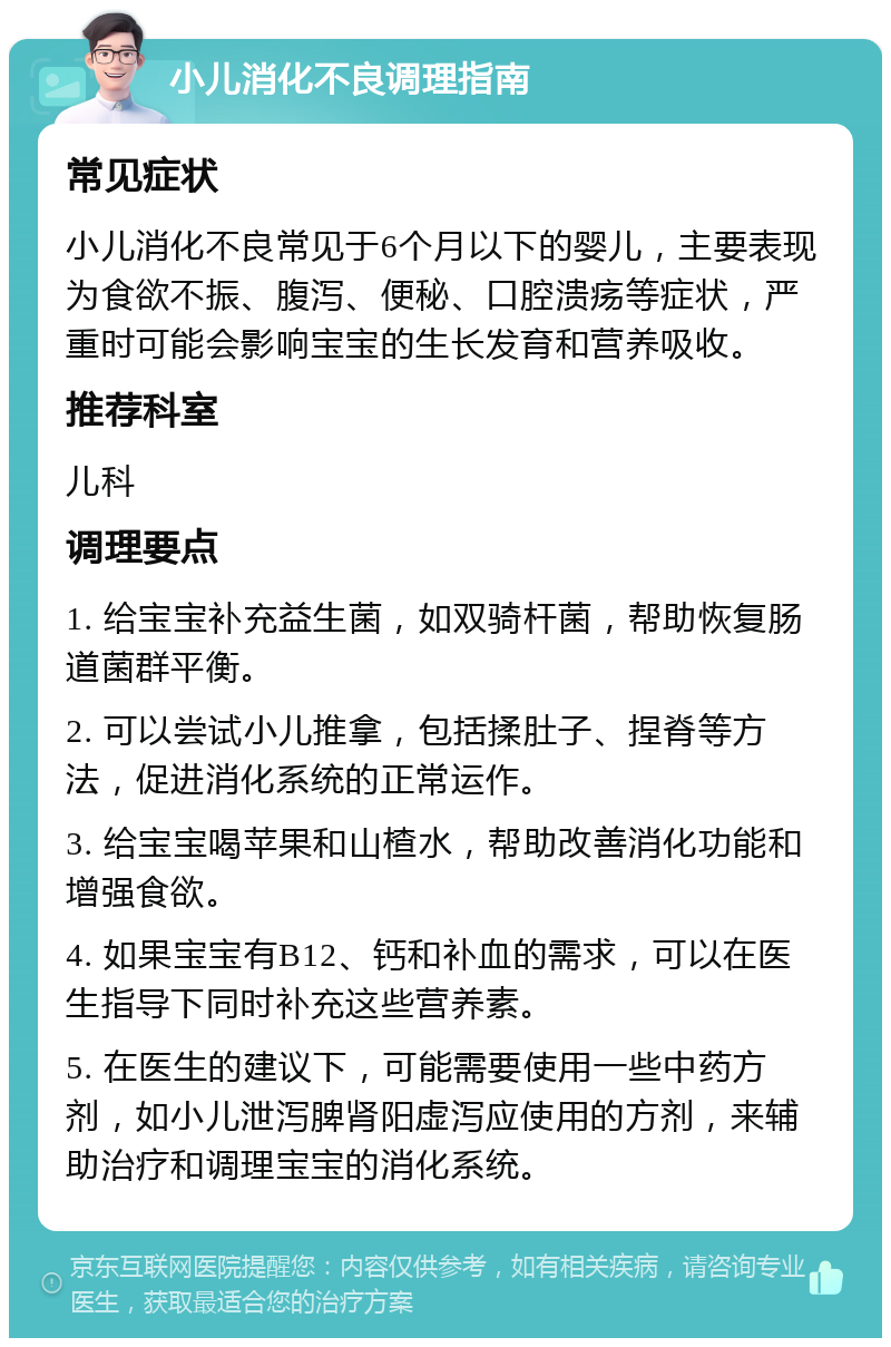 小儿消化不良调理指南 常见症状 小儿消化不良常见于6个月以下的婴儿，主要表现为食欲不振、腹泻、便秘、口腔溃疡等症状，严重时可能会影响宝宝的生长发育和营养吸收。 推荐科室 儿科 调理要点 1. 给宝宝补充益生菌，如双骑杆菌，帮助恢复肠道菌群平衡。 2. 可以尝试小儿推拿，包括揉肚子、捏脊等方法，促进消化系统的正常运作。 3. 给宝宝喝苹果和山楂水，帮助改善消化功能和增强食欲。 4. 如果宝宝有B12、钙和补血的需求，可以在医生指导下同时补充这些营养素。 5. 在医生的建议下，可能需要使用一些中药方剂，如小儿泄泻脾肾阳虚泻应使用的方剂，来辅助治疗和调理宝宝的消化系统。