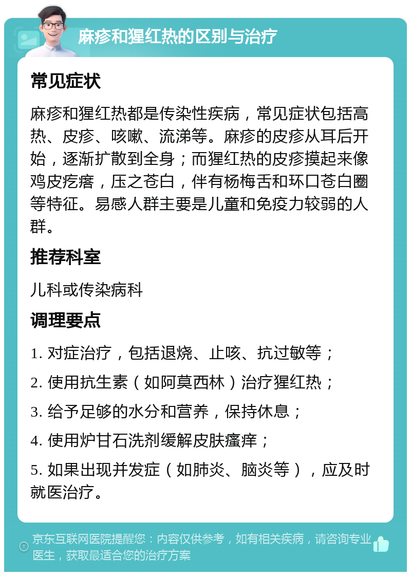 麻疹和猩红热的区别与治疗 常见症状 麻疹和猩红热都是传染性疾病，常见症状包括高热、皮疹、咳嗽、流涕等。麻疹的皮疹从耳后开始，逐渐扩散到全身；而猩红热的皮疹摸起来像鸡皮疙瘩，压之苍白，伴有杨梅舌和环口苍白圈等特征。易感人群主要是儿童和免疫力较弱的人群。 推荐科室 儿科或传染病科 调理要点 1. 对症治疗，包括退烧、止咳、抗过敏等； 2. 使用抗生素（如阿莫西林）治疗猩红热； 3. 给予足够的水分和营养，保持休息； 4. 使用炉甘石洗剂缓解皮肤瘙痒； 5. 如果出现并发症（如肺炎、脑炎等），应及时就医治疗。