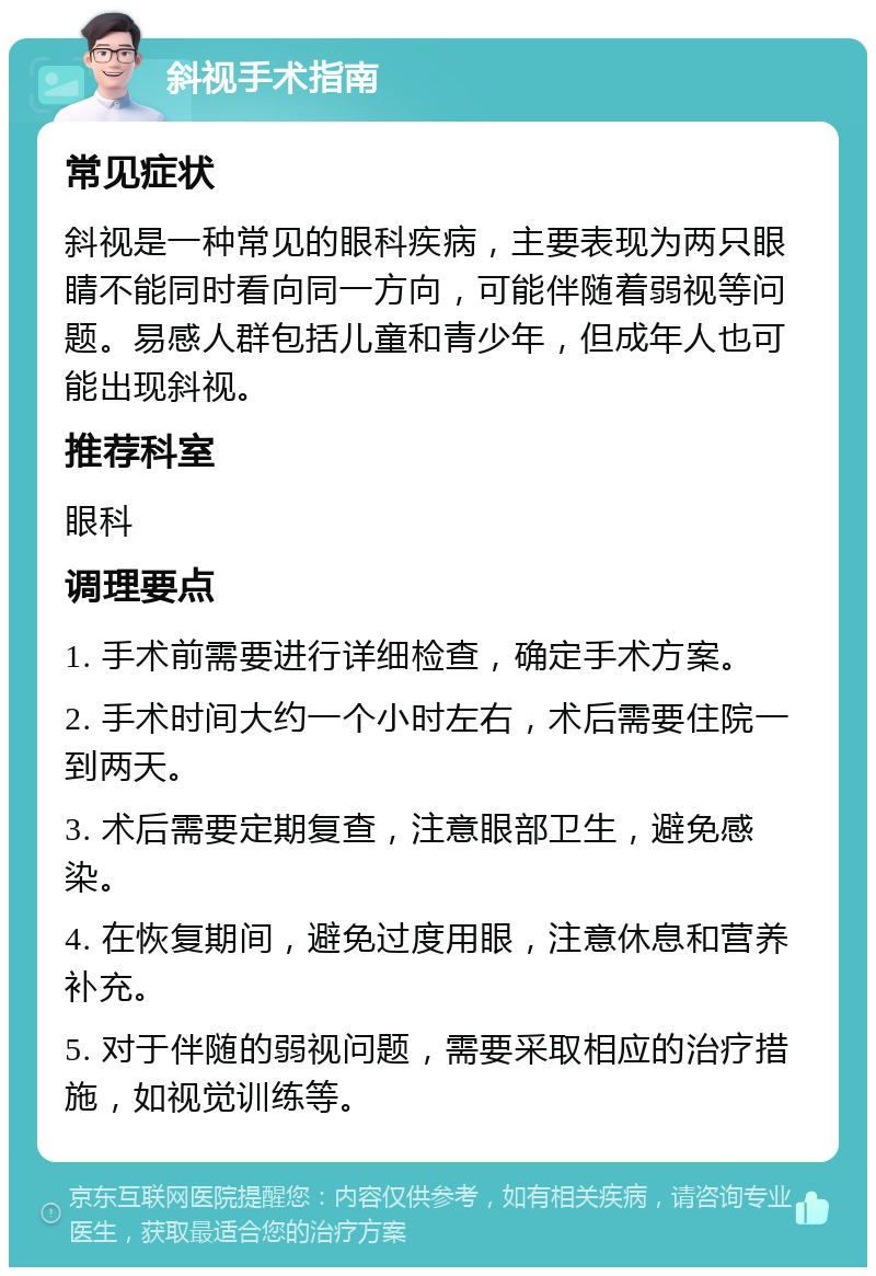 斜视手术指南 常见症状 斜视是一种常见的眼科疾病，主要表现为两只眼睛不能同时看向同一方向，可能伴随着弱视等问题。易感人群包括儿童和青少年，但成年人也可能出现斜视。 推荐科室 眼科 调理要点 1. 手术前需要进行详细检查，确定手术方案。 2. 手术时间大约一个小时左右，术后需要住院一到两天。 3. 术后需要定期复查，注意眼部卫生，避免感染。 4. 在恢复期间，避免过度用眼，注意休息和营养补充。 5. 对于伴随的弱视问题，需要采取相应的治疗措施，如视觉训练等。