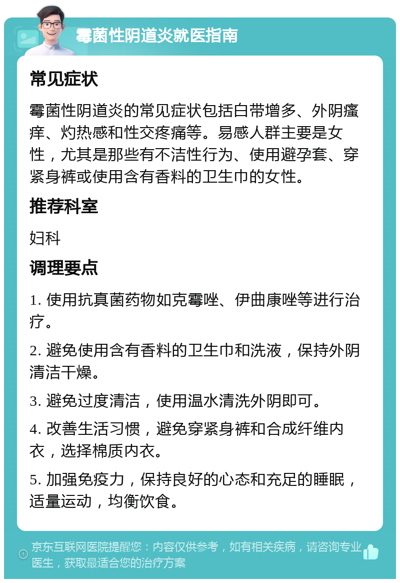 霉菌性阴道炎就医指南 常见症状 霉菌性阴道炎的常见症状包括白带增多、外阴瘙痒、灼热感和性交疼痛等。易感人群主要是女性，尤其是那些有不洁性行为、使用避孕套、穿紧身裤或使用含有香料的卫生巾的女性。 推荐科室 妇科 调理要点 1. 使用抗真菌药物如克霉唑、伊曲康唑等进行治疗。 2. 避免使用含有香料的卫生巾和洗液，保持外阴清洁干燥。 3. 避免过度清洁，使用温水清洗外阴即可。 4. 改善生活习惯，避免穿紧身裤和合成纤维内衣，选择棉质内衣。 5. 加强免疫力，保持良好的心态和充足的睡眠，适量运动，均衡饮食。