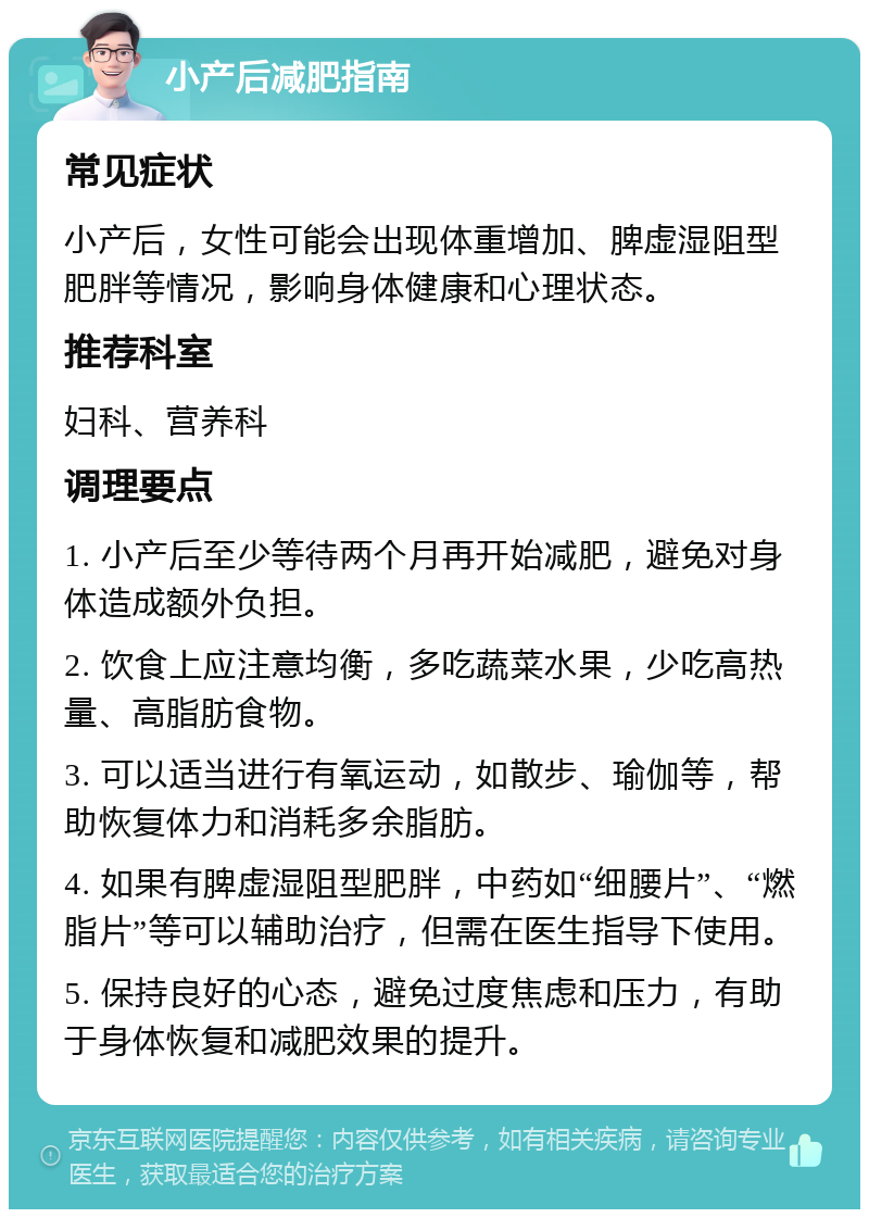 小产后减肥指南 常见症状 小产后，女性可能会出现体重增加、脾虚湿阻型肥胖等情况，影响身体健康和心理状态。 推荐科室 妇科、营养科 调理要点 1. 小产后至少等待两个月再开始减肥，避免对身体造成额外负担。 2. 饮食上应注意均衡，多吃蔬菜水果，少吃高热量、高脂肪食物。 3. 可以适当进行有氧运动，如散步、瑜伽等，帮助恢复体力和消耗多余脂肪。 4. 如果有脾虚湿阻型肥胖，中药如“细腰片”、“燃脂片”等可以辅助治疗，但需在医生指导下使用。 5. 保持良好的心态，避免过度焦虑和压力，有助于身体恢复和减肥效果的提升。