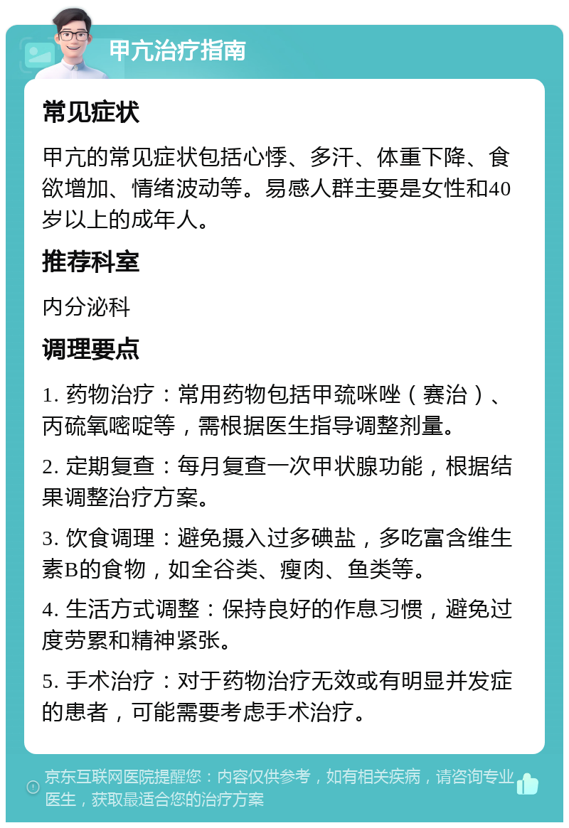 甲亢治疗指南 常见症状 甲亢的常见症状包括心悸、多汗、体重下降、食欲增加、情绪波动等。易感人群主要是女性和40岁以上的成年人。 推荐科室 内分泌科 调理要点 1. 药物治疗：常用药物包括甲巯咪唑（赛治）、丙硫氧嘧啶等，需根据医生指导调整剂量。 2. 定期复查：每月复查一次甲状腺功能，根据结果调整治疗方案。 3. 饮食调理：避免摄入过多碘盐，多吃富含维生素B的食物，如全谷类、瘦肉、鱼类等。 4. 生活方式调整：保持良好的作息习惯，避免过度劳累和精神紧张。 5. 手术治疗：对于药物治疗无效或有明显并发症的患者，可能需要考虑手术治疗。