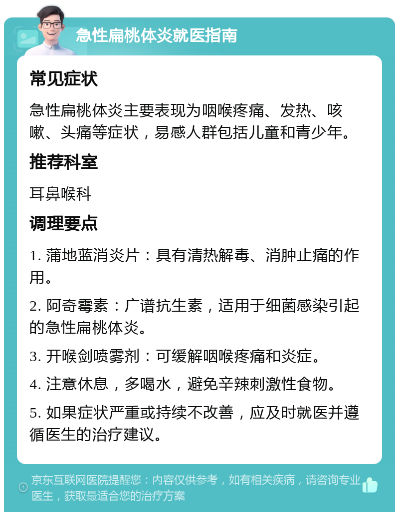 急性扁桃体炎就医指南 常见症状 急性扁桃体炎主要表现为咽喉疼痛、发热、咳嗽、头痛等症状，易感人群包括儿童和青少年。 推荐科室 耳鼻喉科 调理要点 1. 蒲地蓝消炎片：具有清热解毒、消肿止痛的作用。 2. 阿奇霉素：广谱抗生素，适用于细菌感染引起的急性扁桃体炎。 3. 开喉剑喷雾剂：可缓解咽喉疼痛和炎症。 4. 注意休息，多喝水，避免辛辣刺激性食物。 5. 如果症状严重或持续不改善，应及时就医并遵循医生的治疗建议。