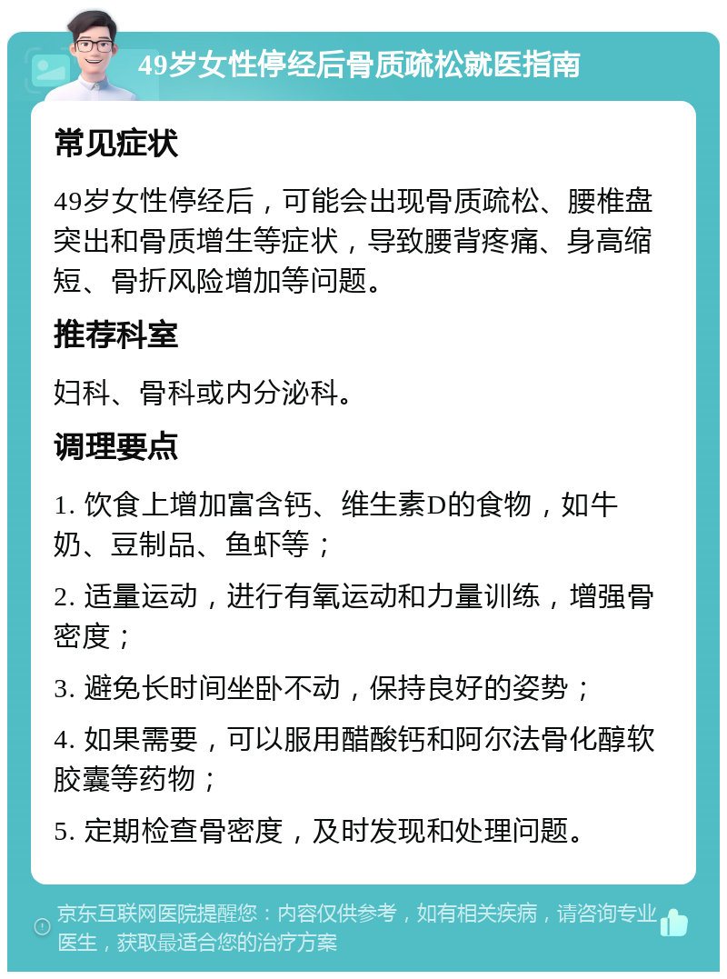 49岁女性停经后骨质疏松就医指南 常见症状 49岁女性停经后，可能会出现骨质疏松、腰椎盘突出和骨质增生等症状，导致腰背疼痛、身高缩短、骨折风险增加等问题。 推荐科室 妇科、骨科或内分泌科。 调理要点 1. 饮食上增加富含钙、维生素D的食物，如牛奶、豆制品、鱼虾等； 2. 适量运动，进行有氧运动和力量训练，增强骨密度； 3. 避免长时间坐卧不动，保持良好的姿势； 4. 如果需要，可以服用醋酸钙和阿尔法骨化醇软胶囊等药物； 5. 定期检查骨密度，及时发现和处理问题。