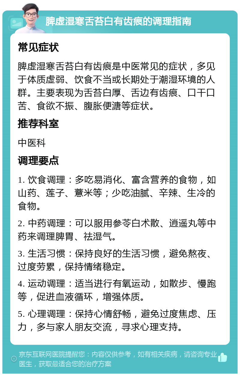 脾虚湿寒舌苔白有齿痕的调理指南 常见症状 脾虚湿寒舌苔白有齿痕是中医常见的症状，多见于体质虚弱、饮食不当或长期处于潮湿环境的人群。主要表现为舌苔白厚、舌边有齿痕、口干口苦、食欲不振、腹胀便溏等症状。 推荐科室 中医科 调理要点 1. 饮食调理：多吃易消化、富含营养的食物，如山药、莲子、薏米等；少吃油腻、辛辣、生冷的食物。 2. 中药调理：可以服用参苓白术散、逍遥丸等中药来调理脾胃、祛湿气。 3. 生活习惯：保持良好的生活习惯，避免熬夜、过度劳累，保持情绪稳定。 4. 运动调理：适当进行有氧运动，如散步、慢跑等，促进血液循环，增强体质。 5. 心理调理：保持心情舒畅，避免过度焦虑、压力，多与家人朋友交流，寻求心理支持。