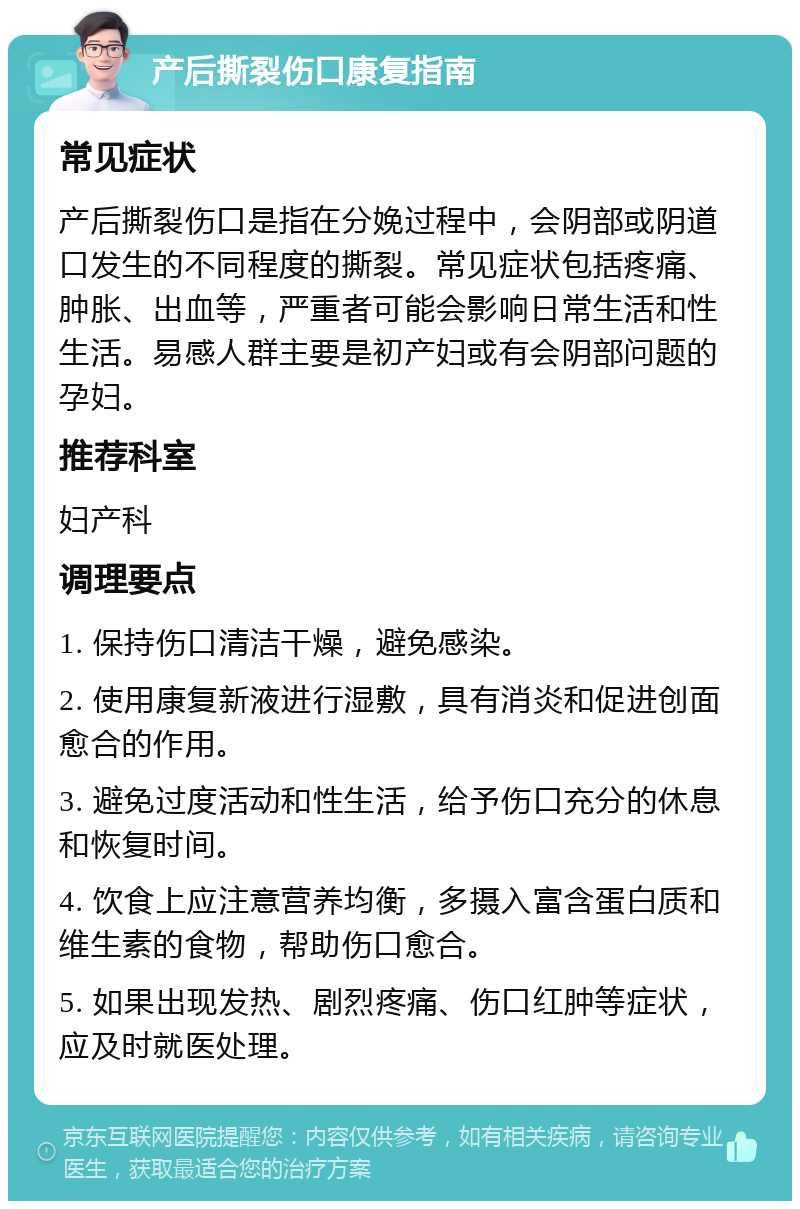 产后撕裂伤口康复指南 常见症状 产后撕裂伤口是指在分娩过程中，会阴部或阴道口发生的不同程度的撕裂。常见症状包括疼痛、肿胀、出血等，严重者可能会影响日常生活和性生活。易感人群主要是初产妇或有会阴部问题的孕妇。 推荐科室 妇产科 调理要点 1. 保持伤口清洁干燥，避免感染。 2. 使用康复新液进行湿敷，具有消炎和促进创面愈合的作用。 3. 避免过度活动和性生活，给予伤口充分的休息和恢复时间。 4. 饮食上应注意营养均衡，多摄入富含蛋白质和维生素的食物，帮助伤口愈合。 5. 如果出现发热、剧烈疼痛、伤口红肿等症状，应及时就医处理。