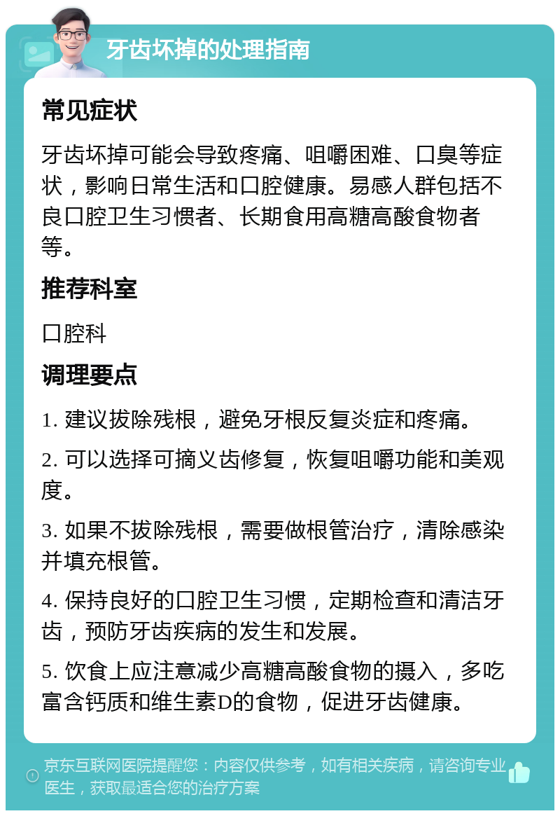 牙齿坏掉的处理指南 常见症状 牙齿坏掉可能会导致疼痛、咀嚼困难、口臭等症状，影响日常生活和口腔健康。易感人群包括不良口腔卫生习惯者、长期食用高糖高酸食物者等。 推荐科室 口腔科 调理要点 1. 建议拔除残根，避免牙根反复炎症和疼痛。 2. 可以选择可摘义齿修复，恢复咀嚼功能和美观度。 3. 如果不拔除残根，需要做根管治疗，清除感染并填充根管。 4. 保持良好的口腔卫生习惯，定期检查和清洁牙齿，预防牙齿疾病的发生和发展。 5. 饮食上应注意减少高糖高酸食物的摄入，多吃富含钙质和维生素D的食物，促进牙齿健康。