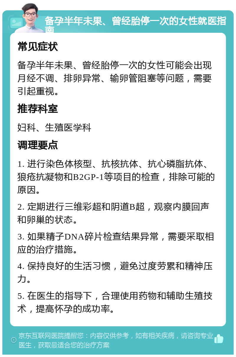 备孕半年未果、曾经胎停一次的女性就医指南 常见症状 备孕半年未果、曾经胎停一次的女性可能会出现月经不调、排卵异常、输卵管阻塞等问题，需要引起重视。 推荐科室 妇科、生殖医学科 调理要点 1. 进行染色体核型、抗核抗体、抗心磷脂抗体、狼疮抗凝物和B2GP-1等项目的检查，排除可能的原因。 2. 定期进行三维彩超和阴道B超，观察内膜回声和卵巢的状态。 3. 如果精子DNA碎片检查结果异常，需要采取相应的治疗措施。 4. 保持良好的生活习惯，避免过度劳累和精神压力。 5. 在医生的指导下，合理使用药物和辅助生殖技术，提高怀孕的成功率。