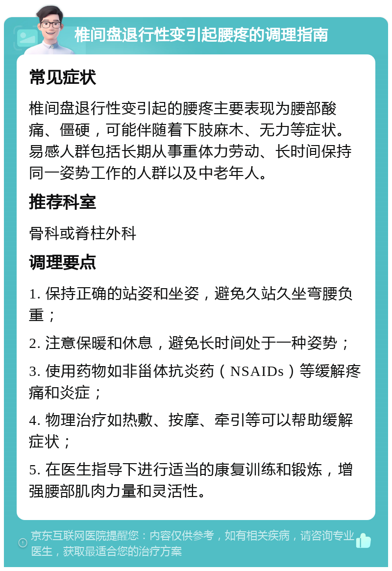 椎间盘退行性变引起腰疼的调理指南 常见症状 椎间盘退行性变引起的腰疼主要表现为腰部酸痛、僵硬，可能伴随着下肢麻木、无力等症状。易感人群包括长期从事重体力劳动、长时间保持同一姿势工作的人群以及中老年人。 推荐科室 骨科或脊柱外科 调理要点 1. 保持正确的站姿和坐姿，避免久站久坐弯腰负重； 2. 注意保暖和休息，避免长时间处于一种姿势； 3. 使用药物如非甾体抗炎药（NSAIDs）等缓解疼痛和炎症； 4. 物理治疗如热敷、按摩、牵引等可以帮助缓解症状； 5. 在医生指导下进行适当的康复训练和锻炼，增强腰部肌肉力量和灵活性。