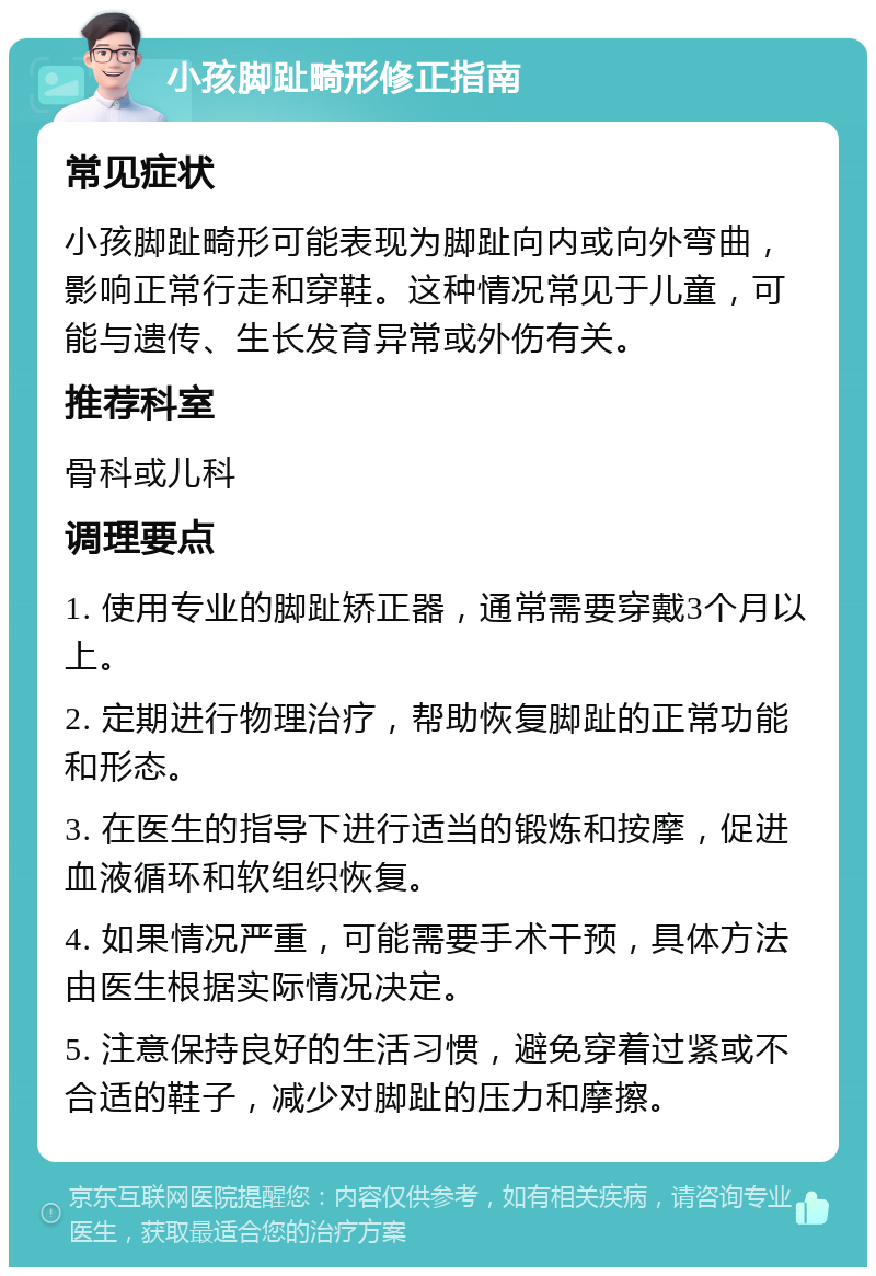 小孩脚趾畸形修正指南 常见症状 小孩脚趾畸形可能表现为脚趾向内或向外弯曲，影响正常行走和穿鞋。这种情况常见于儿童，可能与遗传、生长发育异常或外伤有关。 推荐科室 骨科或儿科 调理要点 1. 使用专业的脚趾矫正器，通常需要穿戴3个月以上。 2. 定期进行物理治疗，帮助恢复脚趾的正常功能和形态。 3. 在医生的指导下进行适当的锻炼和按摩，促进血液循环和软组织恢复。 4. 如果情况严重，可能需要手术干预，具体方法由医生根据实际情况决定。 5. 注意保持良好的生活习惯，避免穿着过紧或不合适的鞋子，减少对脚趾的压力和摩擦。