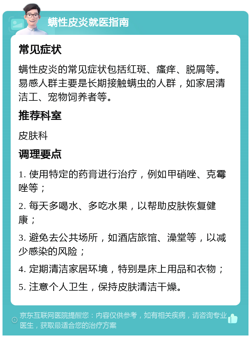 螨性皮炎就医指南 常见症状 螨性皮炎的常见症状包括红斑、瘙痒、脱屑等。易感人群主要是长期接触螨虫的人群，如家居清洁工、宠物饲养者等。 推荐科室 皮肤科 调理要点 1. 使用特定的药膏进行治疗，例如甲硝唑、克霉唑等； 2. 每天多喝水、多吃水果，以帮助皮肤恢复健康； 3. 避免去公共场所，如酒店旅馆、澡堂等，以减少感染的风险； 4. 定期清洁家居环境，特别是床上用品和衣物； 5. 注意个人卫生，保持皮肤清洁干燥。