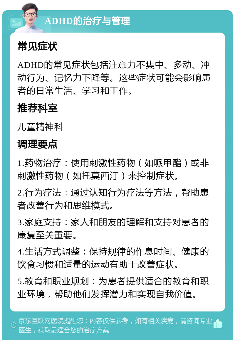 ADHD的治疗与管理 常见症状 ADHD的常见症状包括注意力不集中、多动、冲动行为、记忆力下降等。这些症状可能会影响患者的日常生活、学习和工作。 推荐科室 儿童精神科 调理要点 1.药物治疗：使用刺激性药物（如哌甲酯）或非刺激性药物（如托莫西汀）来控制症状。 2.行为疗法：通过认知行为疗法等方法，帮助患者改善行为和思维模式。 3.家庭支持：家人和朋友的理解和支持对患者的康复至关重要。 4.生活方式调整：保持规律的作息时间、健康的饮食习惯和适量的运动有助于改善症状。 5.教育和职业规划：为患者提供适合的教育和职业环境，帮助他们发挥潜力和实现自我价值。