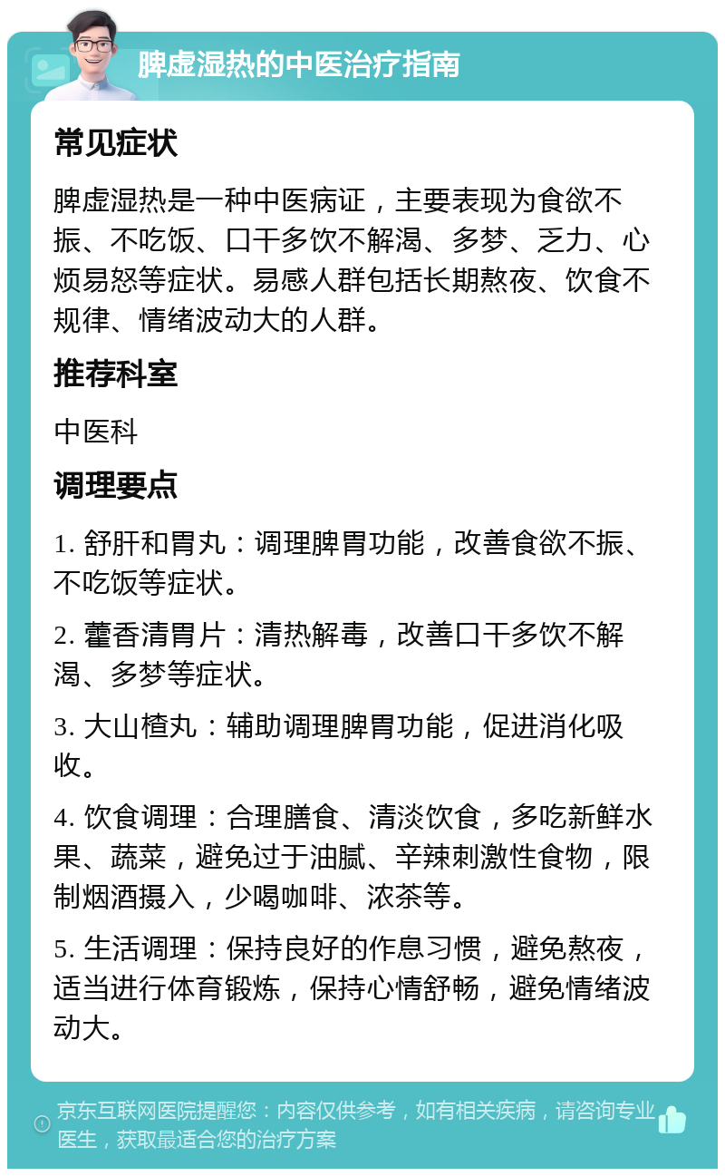 脾虚湿热的中医治疗指南 常见症状 脾虚湿热是一种中医病证，主要表现为食欲不振、不吃饭、口干多饮不解渴、多梦、乏力、心烦易怒等症状。易感人群包括长期熬夜、饮食不规律、情绪波动大的人群。 推荐科室 中医科 调理要点 1. 舒肝和胃丸：调理脾胃功能，改善食欲不振、不吃饭等症状。 2. 藿香清胃片：清热解毒，改善口干多饮不解渴、多梦等症状。 3. 大山楂丸：辅助调理脾胃功能，促进消化吸收。 4. 饮食调理：合理膳食、清淡饮食，多吃新鲜水果、蔬菜，避免过于油腻、辛辣刺激性食物，限制烟酒摄入，少喝咖啡、浓茶等。 5. 生活调理：保持良好的作息习惯，避免熬夜，适当进行体育锻炼，保持心情舒畅，避免情绪波动大。